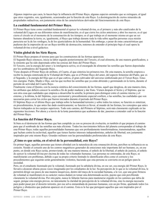 ESTUDIO SOBRE LOS SIETE RAYOS 5
Algunos imperios que caen, lo hacen bajo la influencia del Primer Rayo, algunas especies animales que se extinguen, al igual
que otros vegetales, son, igualmente, ocasionados por la función de este Rayo. La desintegración de ciertos minerales de
propiedades radiactivas, son justamente otras de las características derivadas del funcionamiento de este Rayo.
La cualidad fundamental del Primer Rayo.
El Primer Rayo tiene como cualidad fundamental el ejercer la voluntad divina, es el primero y más alto catalizador de la
voluntad del Logos en sus diferentes reinos de manifestación; es el que cierra los ciclos anteriores y abre los nuevos; es el que
cierra el círculo en el momento de la consumación de los tiempos; es el que trabaja en el momento mismo en que un ser
humano abandona la tierra; es, igualmente, el Rayo que trabaja durante toda la vida sobre aquellas personas cuya misión
pareciera ser la de los verdugos, la de los ajusticiadores de la humanidad. Sin embargo, a pesar de estas características que
pudieran dar la impresión de ser un Rayo terrible de destrucción, tratemos de entender el principio bajo el cual opera la
voluntad divina a nivel galáctico.
Visión global de los Siete Rayos.
El Primer Rayo prepara el terreno para que los constructores de las formas aparezcan.
El Segundo Rayo entonces, inicia su labor seguido posteriormente del Tercero, el cual alimenta, de una manera gratificadora, a
la simiente que ha sido depositada sobre las cenizas del fruto del Primer Rayo.
El Tercero, con la energía del amor y la inteligencia activa, es el encargado de alimentar las semillas que fueron depositadas
por los sembradores del Segundo Rayo.
Viene después el Primer Rayo de atributo, el Cuarto, el que sintetiza los primeros tres. De esta manera, la semilla empieza a
recibir la energía sintetizada de la Voluntad del Padre, que es el Primer Rayo del amor, del aspecto femenino del Padre, que es
el Segundo, y la energía del Hijo que es el que cultiva, el gran cultivador del universo simbolizado por el Tercer Rayo. Estas
tres energías: Padre, Madre e Hijo, son las que reciben las semillas que ya están abriendo y germinando en la tierra, durante el
período de actividad del Cuarto Rayo.
Finalmente viene el Quinto, con la esencia sintética del conocimiento de las formas, aquél que desglosa, de una manera clara,
los atributos que deberá conocer la semilla a fin de poder madurar y dar fruto. Vienen después el Sexto y el Séptimo, que no
son otra cosa que cualidades que empieza a desarrollar la semilla; la primera para distinguir entre el camino interno y el
externo, y la última, la del Séptimo, cuyo ceremonial y procedimiento especial confiere, a las semillas, las cualidades que son
necesarias para cerrar los ciclos que fueron iniciados durante el período del Primer Rayo.
El Séptimo Rayo es el último Rayo que trabaja sobre la humanidad terrestre y sobre todos los reinos; su función es sintetizar,
en procedimientos, lo que antes fue dado esotéricamente; su función es llevar, al mundo de las formas, los conceptos que antes
fueron trabajados en los cuerpos superiores. Todo este camino, del Primero al Séptimo, será más claramente explicado en las
siguientes lecciones. Por ahora y a través de la lente panorámica que acabamos de dar, pasemos a entender cuál es la función
del Primer Rayo.
La función del Primer Rayo.
Si bien es el destructor de las formas que han cumplido ya con su proceso de evolución, es también el que prepara el camino
para que el sembrado de las semillas sea más eficiente. Todos los movimientos bélicos del planeta corresponden al trabajo de
este Primer Rayo; todas aquellas personalidades humanas que son profundamente transformadoras, transmutadoras, aquellos
que luchan contra la esclavitud, aquellos que tienen fuertes intereses independentistas, anhelos de libertad, son justamente
inspirados por este mismo Rayo. Grandes militares son las personalidades preferenciales de este Rayo.
¿Cómo es que actúa, en el nivel de la personalidad, este Rayo?
En primer lugar, aquellas personas que tienen afinidad con la naturaleza de esta emanación divina, perciben su influencia en su
corazón. Siendo el corazón uno de los centros magnéticos generador de emociones más importante del ser humano, es, en ese
punto, en donde este Rayo actúa, promoviendo, de una manera intensa, el anhelo de la libertad, el anhelo de justicia, el anhelo
de ejercer la voluntad divina por encima de todas las voluntades humanas. Las personas no entrenadas, de este Rayo, se
manifestarán con problemas, debido a que su propio criterio limitado lo identificarán ellos como el correcto y los
procedimientos que seguirán serán generalmente violentos, haciendo que esta persona se convierta en un peligro para la
sociedad.
Pero, en el estudiante iluminado por la voluntad, iluminado por la sabiduría divina, en ese ser, esa energía del Primer Rayo, lo
llevará a alcanzar alturas pocas veces imaginadas por los estudiantes de la luz. Su percepción de lo que es la voluntad divina, le
permitirá dirigir sus pasos de una manera inequívoca, dentro del maya de la sociedad humana, a la vez, que una gran firmeza
de voluntad se manifestará en su carácter; nunca dudará en tomar una determinada acción, puesto que está percibiendo
claramente la voluntad divina. Por otra parte, nunca le faltarán fuerzas para mantenerse erguido en los caminos que deba de
seguir, porque esta energía provee, no únicamente la claridad de percepción de la voluntad divina, sino la energía necesaria
para poder pasar por el desierto terrestre, por esa selva enmarañada de pasiones humanas, con un pie firme, apartando todos los
peligros y obstáculos que pudieran aparecer en el camino. Esta es la luz que persiguen aquellos que son inspirados por el
Primer Rayo.
 