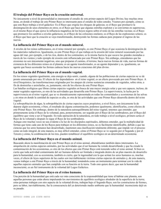 ESTUDIO SOBRE LOS SIETE RAYOS 6
El trabajo del Primer Rayo en la creación universal.
No únicamente a nivel de personalidad es interesante el estudio de este primer aspecto del Logos Divino, hay muchas otras
áreas, en donde el trabajo de este Primer Rayo es interesante para el estudio de todos ustedes. Veamos por ejemplo, cómo es
que este Rayo trabaja a nivel galáctico: Es el Rayo que origina los choques de galaxias; es el Rayo que promueve la
desintegración de unos elementos en otros; es el Rayo que hace que algunas estrellas exploten y se conviertan en supernovas;
es el mismo Rayo el que ejerce la influencia magnética de los hoyos negros sobre el resto de las estrellas vecinas; es el Rayo
que promueve los cambios a niveles galácticos; es el Rayo de las colisiones estelares; es el Rayo de las explosiones solares; es
el Rayo que hace que la creación se vaya transformando, destruyendo las formas caducas para preparar el ingreso de las
nuevas.
La influencia del Primer Rayo en el mundo mineral.
A niveles de los reinos subhumanos, en el reino mineral por ejemplo, es este Primer Rayo el que ocasiona la desintegración de
los materiales radiactivos. Igualmente, es este Primer Rayo el que trabaja en la erosión del reino mineral ocasionado por las
aguas del mar, por ejemplo, o de los ríos, dentro de los continentes; es la misma fuerza la que socava las grandes montañas a
través de los vientos y todo ejemplo de erosión está influenciado por este Primer Rayo. Sin embargo, entendamos que las
erosiones no son únicamente negativas, sino que preparan el camino, el terreno, hacia nuevas formas de vida, nuevas formas de
existencia de los diferentes reinos en el planeta; es un agente transformador, es un agente depurador y es, igualmente, un
agente que busca acomodar las formas caducas hacia las nuevas creaciones del plan divino.
La influencia del Primer Rayo en el mundo vegetal.
En los reinos vegetales igualmente, esta energía se deja sentir, cuando, alguna de las poblaciones de ciertas especies se ve de
pronto amenazada por otra. El efecto de los depredadores en el reino vegetal, es un efecto provocado por este Primer Rayo. A
nivel bioquímico, las transformaciones originadas por los ataques de ciertas sustancias emanadas de vegetales, sobre otras, a
fin de destruirlas o asimilarlas, es, justamente, otro de los efectos de este Primer Rayo.
Las batallas ecológicas que libran ciertas especies vegetales en busca de una mayor energía solar y que son capaces, incluso, de
matar vegetales superiores, es otra de las actividades que desarrolla este Primer Rayo. La supervivencia, la lucha por la
supervivencia en el reino vegetal, que se ve dramáticamente representada en todas las comunidades y ecosistemas de las selvas
y en otras en donde la cantidad de especies es alta, es otra de las actividades que este Primer Rayo desarrolla dentro del reino
vegetal.
La sobrepoblación de algas, la sobrepoblación de ciertas especies cuyos propósitos, a nivel físico, son únicamente la de
depurar algún ecosistema, o bien, el resultado de alguna contaminación, podemos igualmente, identificarlas, como efectos de
este Primer Rayo. Sin embargo, dentro de la naturaleza autoequilibrante del reino vegetal, tenemos que entender, que
primeramente actúa el Rayo de la voluntad, para, posteriormente, ser seguido por el Rayo de los sembradores, por el Rayo del
equilibrio que viene a ser el Segundo. En toda operación de la naturaleza, en todo trabajo a nivel ecológico, primero actúa el
Rayo de la voluntad y después lo sigue el Rayo de los sembradores.
Aunque esto muchas veces no sea evidente a la luz de los discípulos espirituales, debemos entender, que la multiplicidad de
formas que tiene cada uno de los Rayos para trabajar en los diferentes reinos, no es fácilmente identificable, debido a que las
ciencias que los seres humanos han desarrollado, mantienen una clasificación totalmente diferente, que impide ver el proceso
como un todo integral; de esta manera, es muy difícil entender, cómo el Primer Rayo se ve seguido por el Segundo y por el
Tercero y cómo, la combinación de los tres, pueden restablecer el equilibrio ecológico en un determinado ecosistema.
La influencia del Primer Rayo en el mundo animal.
Buscando ahora la manifestación de este Primer Rayo en el reino animal, obtendríamos también datos interesantes. La
aniquilación de ciertas especies animales, por las actividades que el ser humano ha venido desarrollando y que ha creado la
contaminación de los ecosistemas, es otro de los efectos que este Primer Rayo está teniendo sobre el reino animal. Si bien es
cierto que toda actividad contaminante del ser humano debería ser limitada e integrada dentro de un plan maestro de desarrollo
para la humanidad, con su ecosistema, también es cierto, que la ingenuidad con la que actúan los seres humanos es, muchas
veces, el efecto de leyes superiores de las cuales son inevitablemente víctimas ciertas especies de animales y, de esta manera,
vemos trabajar a este Primer Rayo a través de la humanidad, tomándola como un instrumento para terminar con la vida de
aquellas especies animales que han cumplido con su función en la tierra. Todo esto quiere decir, que aun la humanidad
inconsciente, es un fiel instrumento de la voluntad del Logos Galáctico.
La influencia del Primer Rayo en el reino humano.
Una porción de la humanidad que está cada vez más consciente de la responsabilidad que tiene al habitar este planeta, son
aquellas personas que están ahora impulsando los movimientos de equilibrio ecológico alrededor de la superficie de la tierra;
estas personas trabajan con otro aspecto de la voluntad divina, trabajan bajo el Segundo Rayo, son los constructores de formas,
pero su labor, inevitablemente, fue la consecuencia del ya deteriorado medio ambiente que la humanidad inconsciente dejó en
su pasado.
 