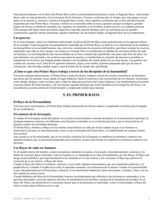 ESTUDIO SOBRE LOS SIETE RAYOS 7
Nuevamente podemos ver el efecto del Primer Rayo sobre esa humanidad inconsciente y cómo, el Segundo Rayo, viene siendo
ahora cada vez más penetrante, en la conciencia de los humanos. Veremos, conforme pase el tiempo, que estos grupos crecen
hasta ser la mayoría y, entonces, veremos al Segundo Rayo actuar, sobre aquellos ecosistemas que ya han sido previamente
preparados por este Primer Rayo. Así pues, veremos ser construidos sobre la tierra, agrandes parques ecológicos, grandes
lugares de recreo, en donde los animales, los vegetales, los minerales y los hombres, podrán convivir en completa armonía.
Estos parques del futuro serán una belleza digna de la más alta creación humana, pero eso será hasta que los grandes
constructores, aquellas mentes iluminadas, puedan manifestar, de una manera limpia, al Segundo Rayo de los sembradores.
Las guerras.
En el reino humano, como ya lo habíamos mencionado, la fuerza del Primer Rayo actúa generalmente en los aspectos bélicos
de la sociedad. Todas las guerras son generalmente inspiradas por el Primer Rayo, su función no es únicamente la de establecer
un desequilibrio en la sociedad humana, sino, más bien, conmocionar la conciencia del hombre, para hacer resurgir las reservas
espirituales que cada ser trae consigo. Las luchas en el mundo físico se transforman en batallas de conciencia dentro de cada
ser humano y en esa búsqueda de una nueva realidad, de un nuevo mundo más equilibrado, más justo, más lleno de amor, los
seres humanos van creciendo y las cicatrices que dejan las guerras, se transforman en simientes de una nueva sociedad, se
transforman en las flores que después podrán adornar a las sociedades del mundo dentro de un clima de paz. Las guerras, aun
cuando son, muchas veces, fruto de los egoísmos humanos, dejan, como huella, el terreno preparado para que las nuevas
conciencias, más elevadas, puedan surgir y crear las bases de un mundo más equilibrado.
¿Cómo es que este Primer Rayo trabaja a través de los discípulos de la humanidad?
Tal como expliqué anteriormente, el Primer Rayo y todos los Rayos, trabajan a través de círculos concéntricos de hermanos
que hacen que las energías vayan, desde el Logos Galáctico, hasta la conciencia más inconsciente del ser humano; al principio
como ideales, después, como acciones, pero, todas las ideas que provienen del Logos Galáctico, son transformadas en acciones
concretas dentro del reino humano y, de esta manera, aquellas personas que tienen afinidad con la energía de este Rayo, van
encontrando su camino dentro de la interminable y complicada red del maya humano.
5. EL PRIMER RAYO.
El Rayo de la Personalidad.
Tal como ya lo mencionamos, el Primer Rayo trabaja destruyendo las formas caducas y preparando el terreno para la llegada
de los sembradores.
El contacto de la Jerarquía.
El trabajo de la Jerarquía oculta del planeta, no se limita exclusivamente a entrenar discípulos en el conocimiento espiritual; la
Jerarquía mantiene contactos con diferentes seres humanos avanzados en su evolución personal y que se desenvuelven en
distintos campos de actividades humanas.
El Primer Rayo, entonces, trabaja con las mismas características en cada uno de los campos en que el ser humano se
desenvuelve; así pues, es interesante notar, cómo es que el discípulo del Primer Rayo, va estableciendo ese contacto interno
con nosotros.
Aun cuando ya se ha mencionado, que en los círculos exteriores de la Jerarquía se establecen los primeros contactos con
aquellos humanos que se encuentran preparados para recibirlos, existen otras formas de establecer los primeros contactos con
personas.
Los Rayos de cada ser humano.
En el mundo interno del hombre, existen mecanismos mediante los cuales, el ser puede, momentáneamente, conectarse a la
fuente de su propio Rayo inspirador. Cada ser humano se ve impulsado en su vida, principalmente, por dos Rayos: El Rayo que
dirige su personalidad y que específicamente lo ha orientado en su vida externa y, por otra parte, el Rayo que gobierna la
evolución de su ser interior, el Rayo del Alma.
Cuando el Rayo del Alma es el primero, entonces, el ser recibe impulsos momentáneos que son sumamente poderosos y lo
pueden llevar a cambiar el rumbo de su vida, en repetidas ocasiones, en el transcurso de la misma. Cuando es la personalidad
la que está gobernada por el Primer Rayo, entonces, el ser manifestará tendencias, hasta cierto punto, violentas, o bien, con un
alto sentido de justicia social.
Cuando hablamos del Rayo de la Personalidad, tenemos invariablemente que referirnos a las personas no entrenadas y a las
personas entrenadas, como dos aspectos distintos de manifestación de este Rayo, propios de la naturaleza del hombre. En el
Rayo del Alma, esta distinción no es necesaria, puesto que en las personas no entrenadas, o poco evolucionadas, el Rayo del
Alma no tiene mayor influencia en su vida.
 