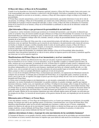 ESTUDIO SOBRE LOS SIETE RAYOS 8
El Rayo del Alma y el Rayo de la Personalidad.
Cuando el ser ha alcanzado un cierto nivel de despertar espiritual, entonces, el Rayo del Alma compite, hasta cierto punto, con
el de la personalidad, para tomar el dominio o control de la vida del discípulo. Esta lucha se mantiene por un largo tiempo,
hasta que el discípulo se convierte en un iniciado y, entonces, el Rayo del Alma empieza a dirigir su trabajo en el mundo de las
personalidades.
El Primer Rayo concede características, como lo mencionamos anteriormente, que pueden determinar el curso de la vida de
una persona; sin embargo, el Rayo de la Personalidad, aun cuando tiene ciertas influencias cósmicas, es un Rayo que ha sido
desarrollado por la propia evolución material del individuo, es decir: si bien, el Rayo del Alma se determina en el momento
mismo de la creación de un ser humano, el Rayo de la Personalidad va cambiando en cada una de las diferentes venidas del
hombre a la tierra.
¿Qué determina el Rayo a que pertenecerá la personalidad de un individuo?
La respuesta es: ciertos momentos cósmicos que acontecen en el instante del nacimiento y, por otra parte, la educación que
recibe en su familia. Estos dos factores tendrán una gran influencia en el Rayo de la Personalidad. En ocasiones el ser nace con
determinado Rayo por influencias astrológicas, pero, la educación que recibe, inhibe totalmente las características de ese Rayo
del nacimiento y lo impulsan a trabajar sobre otro, teniendo, entonces, un Rayo de personalidad distinto al que tenía en el
momento de su nacimiento.
No pasa lo mismo con el Rayo del Alma, pues éste, es una característica propia, del individuo, por el momento mismo de su
nacimiento como ser espiritual. Recordemos que la creación de seres humanos y de prácticamente cada criatura del universo,
son hechas en oleadas de energía y semillas emanadas desde el centro de nuestra galaxia; así pues, el Rayo del Alma es
invariable, inmutable y, tarde o temprano, el discípulo, al reconocerlo, intentará acercarse al grupo que corresponde a su
evolución espiritual, al ashram de su maestro, el director de su Rayo.
En las primeras etapas del discipulado, los estudiantes deben dominar el Rayo de la Personalidad; deben descubrirlo,
encauzarlo, hacer una perfecta expresión de su vida en la tierra, utilizar los aspectos positivos del mismo y neutralizar aquellos
que tienen que ver con los aspectos negativos.
Manifestaciones del Primer Rayo en el ser inconsciente y en el ser consciente.
En el Primer Rayo, tenemos una diferenciación muy clara: por una parte, la persona inconsciente, no preparada, el Primer
Rayo la transforma en un ser violento, en un ser autocrático, en un ser decidido a cumplir su voluntad a pesar de todo y de
todos, mientras que un ser entrenado, un estudiante de la luz, el Primer Rayo le conferirá el poder conocer y adentrarse en los
misterios de la voluntad divina; manifestará un criterio sumamente amplio y equilibrado acerca de la justicia y del amor, como
dos pilares indispensables en la vida de los seres humanos; manifestará una fuerza de voluntad a prueba de todo y su vida,
muchas veces, será un ejemplo de lo que los más altos principios de justicia pueden lograr en la tierra; llegan a ser grandes
líderes, porque su vida es un ejemplo difícilmente seguido por el resto de las personas.
Este es el caso de los discípulos del Primer Rayo, revolucionarios por naturaleza, con aspiraciones de libertad por encima de
cualquier otro ser humano. La libertad, para un discípulo del Primer Rayo, no es negociable jamás, constituye su más alto
tesoro y por él, dar la vida, no significa sino pagar un precio que está muy por debajo del real. Esas son las cualidades de los
discípulos del Primer Rayo.
La forma como la Jerarquía trabaja en este departamento, es, por una parte, contactando a los discípulos y, por la otra,
inspirando a las mentes iluminadas de la humanidad. Los grandes estadistas, los grandes estrategas, aquellos que imponen
decisiones dolorosas, muchas veces, son inspirados por este Rayo. El trabajo de esta energía, sobre el campo de la política, se
traduce, invariablemente, en movimientos de revoluciones sociales e independencia de grandes colectividades humanas. Bajo
este Primer Rayo se crean los tribunales internacionales; bajo este Primer Rayo, igualmente, se toman las decisiones dentro de
los grandes foros de países; bajo este Primer Rayo, se toman decisiones que tienen que ver con la guerra o con la paz en los
países del mundo. Muchos de los movimientos separatistas que están sufriendo algunos países del mundo, son motivados por
las energías de este Rayo. La incursión de terceros países, en las guerras internas de otros, son inspiradas por otro de nuestros
Rayos.
Diferencia entre el Primer y el Tercer Rayo.
Como más adelante veremos, el Tercer Rayo de la inteligencia activa, es el motor que mantiene en movimiento a la sociedad
humana. No piensen que todo lo que signifique guerra, revoluciones o transformaciones, son el fruto del Primer Rayo. Para
identificar específicamente cuáles son las acciones impulsadas por el primero y cuáles son por el Tercero, simplemente
analicen los objetivos de cada uno de los movimientos. Cuando el objetivo es destruir las formas que ya no son aplicables a los
tiempos modernos, estamos hablando del Primer Rayo. Cuando el objetivo es restablecer la armonía y el orden de las
sociedades, puede ser que estemos hablando del fruto del Tercer Rayo.
¿Quiénes determinan el cómo y el porqué de estos movimientos de las sociedades humanas?
La Jerarquía de Maestros, en sus grandes concilios, analiza cuidadosamente cada una de las actividades que está desarrollando
el ser humano en la tierra; nosotros observamos los impulsos que yacen detrás de cada una de las revoluciones y movimientos
 