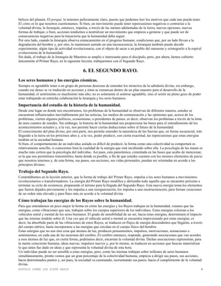 ESTUDIO SOBRE LOS SIETE RAYOS 9
bélicos del planeta. El porqué, lo tenemos pefectamente claro, puesto que podemos leer los motivos que cada uno pueda tener.
El cómo es lo que nosotros cuestionamos. Si bien, un movimiento puede tener repercusiones negativas o contrarias a la
voluntad divina, la Jerarquía, entonces, impulsa, a través de las mentes adelantadas de la tierra, nuevas opciones, nuevas
formas de trabajar, o bien, acciones tendientes a neutralizar un movimiento que empieza a gestarse y que puede ser de
consecuencias negativas para la trayectoria que la humanidad deba seguir.
Por otro lado, cuando la Jerarquía observa estancamiento en el progreso humano, condiciones que, por un lado llevan a la
degradación del hombre y, por otro, lo mantienen sumido en una inconsciencia; la Jerarquía también puede decidir
experimentar, algún tipo de actividad revolucionaria, con el objeto de sacar a un pueblo del marasmo y reintegrarlo a la espiral
evolucionista de la humanidad.
Sin duda, el trabajo de la Jerarquía de Maestros es amplio e interesante para el discípulo, pero, por ahora, hemos cubierto
únicamente el Primer Rayo; en la siguiente lección, trabajaremos con el Segundo Rayo.
6. EL SEGUNDO RAYO.
Los seres humanos y las energías cósmicas.
Siempre es agradable tener a un grupo de personas deseosas de entender los misterios de la sabiduría divina; sin embargo,
cuando ese deseo se ve traducido en acciones y éstas se enmarcan dentro de un plan maestro para el desarrollo de la
humanidad, el sentimiento es muchísimo más alto; no es solamente el sentirse agradable, sino el sentir un pleno gozo de poder
estar trabajando en estrecha colaboración la Jerarquía y los seres humanos.
Importancia del estudio de la historia de la humanidad.
Desde este lugar en donde nos encontramos, los problemas de la humanidad se observan de diferente manera, ustedes se
encuentran influenciados inevitablemente por las noticias, los medios de comunicación y las opiniones que, acerca de los
problemas, vierten algunos políticos, economistas, o presidentes de países, es decir, observan los problemas a través de la lente
de unos cuantos de ustedes. Sin embargo, la historia de la humanidad nos proporciona las bases para el entendimiento de los
acontecimientos actuales y, a la vez, nos permite hacer ciertas deducciones sobre el futuro de la humanidad.
El conocimiento del plan divino, por otra parte, nos permite entender la naturaleza de las fuerzas que, en forma secuencial, irán
llegando a la tierra en los próximos años y, a la vez, poder predecir, con cierta exactitud, las repercusiones que estas energías
tendrán en la sociedad humana.
Si bien, el comportamiento de un individuo aislado es difícil de predecir, la forma como una colectividad se comportará es
relativamente sencillo, si conocemos bien la cualidad de la energía que está incidiendo sobre ella. La psicología de las masas es
mucho más certera que la psicología del individuo. Así pues, esta panorámica, cimentada en las bases que acabo de mencionar,
es la que nos permitimos transmitirles, hasta donde es posible, a fin de que ustedes cuenten con los mismos elementos de juicio
que nosotros tenemos y, de esta forma, sus pasos, sus acciones, sus vidas personales, puedan ser orientadas en acorde a los
principios divinos.
Trabajo del Segundo Rayo.
Comentábamos en la lección anterior, que la forma de trabajo del Primer Rayo, impulsa a los seres humanos a movimientos
revolucionarios o transformadores. La energía del Primer Rayo modifica y derrumba todo aquello que se encuentre próximo a
terminar su ciclo de existencia, preparando el terreno para la llegada del Segundo Rayo. Esta nueva energía toma los elementos
que fueron dejados previamente y los impulsa a una reorganización, los impulsa a una reestructuración, para formar creaciones
de un orden más elevado y para fines más en acorde a la voluntad divina.
Cómo trabajan las energías de los Rayos sobre la humanidad.
Para que entendamos un poco mejor la forma en cómo las energías y los Rayos trabajan en la humanidad, veamos que las
energías, como vibraciones que son, trabajan sobre los cuerpos superiores de los individuos. Estas energías colorean a los
vehículos astral y mental de los seres humanos. El grado de sensibilidad de un ser, hacia estas energías, determinará el impacto
que las mismas tendrán sobre él. Una vez que el vehículo astral o mental se encuentra impresionado por estas energías, es
decir, ha absorbido parte de las vibraciones de estos Rayos, se traducen en flujos de energía descendentes que llegarán, a través
del cuerpo etérico, hasta incorporarse a las energías que circulan en el cuerpo físico del hombre.
Estas energías que no son otra cosa que átomos de luz, producen pensamientos, impulsos, motivaciones, sensaciones o
sentimientos, en cada una de las neuronas del cerebro. El cerebro entonces, responde, generando asociaciones que van acordes
a esos átomos de luz que, en cierta forma, podríamos decir, encarnan la voluntad divina. Dichas asociaciones representan, para
la mente consciente humana, ideas nuevas, impulsos nuevos y, por lo mismo, se traducen en acciones que buscan materializar
lo que antes fue dado en ideas y que representa la voluntad divina de esta hora.
Un individuo puede no ser sensible a estas energías, pero, como las mismas trabajan sobre millones de seres humanos
simultáneamente, pronto vemos que un gran porcentaje de la colectividad humana, empieza a dirigir sus pasos, sus acciones,
hacia determinados puntos y, así pues, la sociedad va caminando, reorientando sus pasos, hacia el cumplimiento de la voluntad
divina.
 