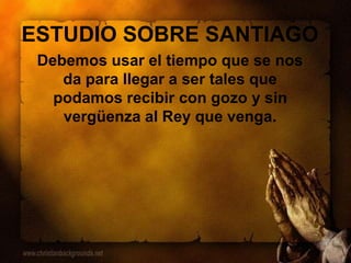 ESTUDIO SOBRE SANTIAGO
Debemos usar el tiempo que se nos
da para llegar a ser tales que
podamos recibir con gozo y sin
vergüenza al Rey que venga.
 