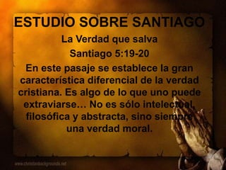 ESTUDIO SOBRE SANTIAGO
La Verdad que salva
Santiago 5:19-20
En este pasaje se establece la gran
característica diferencial de la verdad
cristiana. Es algo de lo que uno puede
extraviarse… No es sólo intelectual,
filosófica y abstracta, sino siempre
una verdad moral.
 