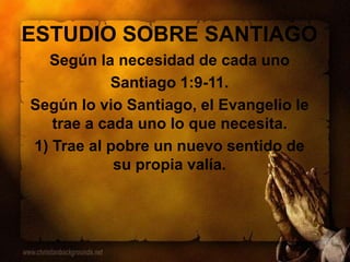 ESTUDIO SOBRE SANTIAGO
Según la necesidad de cada uno
Santiago 1:9-11.
Según lo vio Santiago, el Evangelio le
trae a cada uno lo que necesita.
1) Trae al pobre un nuevo sentido de
su propia valía.
 