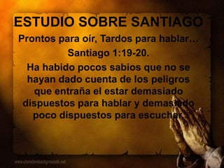 ESTUDIO SOBRE SANTIAGO
Prontos para oír, Tardos para hablar…
Santiago 1:19-20.
Ha habido pocos sabios que no se
hayan dado cuenta de los peligros
que entraña el estar demasiado
dispuestos para hablar y demasiado
poco dispuestos para escuchar.
 