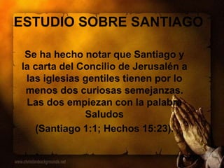 ESTUDIO SOBRE SANTIAGO
Se ha hecho notar que Santiago y
la carta del Concilio de Jerusalén a
las iglesias gentiles tienen por lo
menos dos curiosas semejanzas.
Las dos empiezan con la palabra
Saludos
(Santiago 1:1; Hechos 15:23).
 