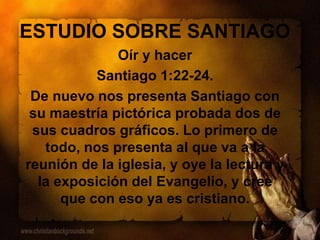 ESTUDIO SOBRE SANTIAGO
Oír y hacer
Santiago 1:22-24.
De nuevo nos presenta Santiago con
su maestría pictórica probada dos de
sus cuadros gráficos. Lo primero de
todo, nos presenta al que va a la
reunión de la iglesia, y oye la lectura y
la exposición del Evangelio, y cree
que con eso ya es cristiano.
 