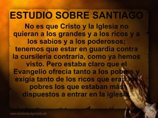 ESTUDIO SOBRE SANTIAGO
No es que Cristo y la Iglesia no
quieran a los grandes y a los ricos y a
los sabios y a los poderosos;
tenemos que estar en guardia contra
la cursilería contraria, como ya hemos
visto. Pero estaba claro que el
Evangelio ofrecía tanto a los pobres y
exigía tanto de los ricos que eran los
pobres los que estaban más
dispuestos a entrar en la iglesia.
 