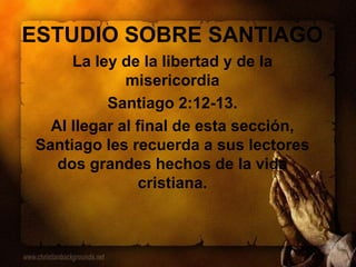 ESTUDIO SOBRE SANTIAGO
La ley de la libertad y de la
misericordia
Santiago 2:12-13.
Al llegar al final de esta sección,
Santiago les recuerda a sus lectores
dos grandes hechos de la vida
cristiana.
 