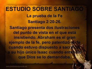 ESTUDIO SOBRE SANTIAGO
La prueba de la Fe
Santiago 2:20-26.
Santiago presenta dos ilustraciones
del punto de vista en el que está
insistiendo. Abraham es el gran
ejemplo de la fe, pero patentizó su fe
cuando estuvo dispuesto a sacrificar
a su hijo único Isaac cuando entendió
que Dios se lo demandaba.
 