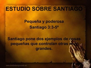 ESTUDIO SOBRE SANTIAGO
Pequeña y poderosa
Santiago 3:3-5ª
Santiago pone dos ejemplos de cosas
pequeñas que controlan otras muy
grandes.
 