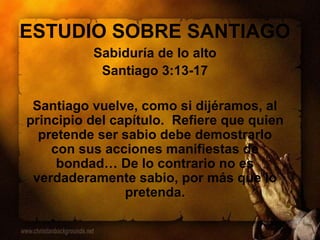 ESTUDIO SOBRE SANTIAGO
Sabiduría de lo alto
Santiago 3:13-17
Santiago vuelve, como si dijéramos, al
principio del capítulo. Refiere que quien
pretende ser sabio debe demostrarlo
con sus acciones manifiestas de
bondad… De lo contrario no es
verdaderamente sabio, por más que lo
pretenda.
 
