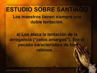 ESTUDIO SOBRE SANTIAGO
Los maestros tienen siempre una
doble tentación.
a) Los ataca la tentación de la
arrogancia (“celos amargos”). Era el
pecado característico de los
rabinos….
 