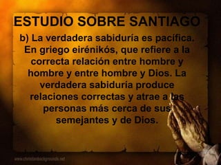 ESTUDIO SOBRE SANTIAGO
b) La verdadera sabiduría es pacífica.
En griego eirénikós, que refiere a la
correcta relación entre hombre y
hombre y entre hombre y Dios. La
verdadera sabiduría produce
relaciones correctas y atrae a las
personas más cerca de sus
semejantes y de Dios.
 