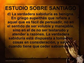 ESTUDIO SOBRE SANTIAGO
d) La verdadera sabiduría es benigna.
En griego eupeithés que refiere a
aquel que es fácil de persuadir, no en
el sentido de ser voluble y manejable,
sino en el de no ser testarudo y
atender a razones. La verdadera
sabiduría está dispuesta a tomar las
cosas en consideración, y sabe
cuando tiene que ceder sabiamente.
 