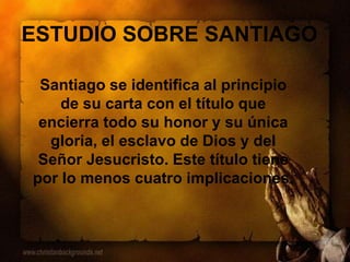 ESTUDIO SOBRE SANTIAGO
Santiago se identifica al principio
de su carta con el título que
encierra todo su honor y su única
gloria, el esclavo de Dios y del
Señor Jesucristo. Este título tiene
por lo menos cuatro implicaciones.
 