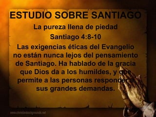 ESTUDIO SOBRE SANTIAGO
La pureza llena de piedad
Santiago 4:8-10
Las exigencias éticas del Evangelio
no están nunca lejos del pensamiento
de Santiago. Ha hablado de la gracia
que Dios da a los humildes, y que
permite a las personas responder a
sus grandes demandas.
 