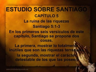 ESTUDIO SOBRE SANTIAGO
CAPÍTULO 5
La ruina de las riquezas
Santiago 5:1-3
En los primeros seis versículos de este
capítulo, Santiago se propone dos
cosas.
La primera, mostrar lo totalmente
inútiles que son las riquezas terrenales
la segunda, mostrar el carácter
detestable de los que las poseen
 