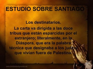 ESTUDIO SOBRE SANTIAGO
Los destinatarios.
La carta va dirigida a las doce
tribus que están esparcidas por el
extranjero; literalmente, en la
Diáspora, que era la palabra
técnica que designaba a los judíos
que vivían fuera de Palestina.
 