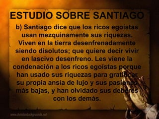ESTUDIO SOBRE SANTIAGO
b) Santiago dice que los ricos egoístas
usan mezquinamente sus riquezas.
Viven en la tierra desenfrenadamente
siendo disolutos; que quiere decir vivir
en lascivo desenfreno. Les viene la
condenación a los ricos egoístas porque
han usado sus riquezas para gratificar
su propia ansia de lujo y sus pasiones
más bajas, y han olvidado sus deberes
con los demás.
 