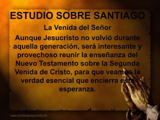 ESTUDIO SOBRE SANTIAGO
La Venida del Señor
Aunque Jesucristo no volvió durante
aquella generación, será interesante y
provechoso reunir la enseñanza del
Nuevo Testamento sobre la Segunda
Venida de Cristo, para que veamos la
verdad esencial que encierra esta
esperanza.
 