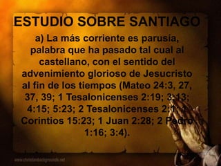 ESTUDIO SOBRE SANTIAGO
a) La más corriente es parusía,
palabra que ha pasado tal cual al
castellano, con el sentido del
advenimiento glorioso de Jesucristo
al fin de los tiempos (Mateo 24:3, 27,
37, 39; 1 Tesalonicenses 2:19; 3:13;
4:15; 5:23; 2 Tesalonicenses 2:1; 1
Corintios 15:23; 1 Juan 2:28; 2 Pedro
1:16; 3:4).
 