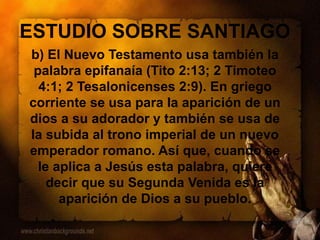 ESTUDIO SOBRE SANTIAGO
b) El Nuevo Testamento usa también la
palabra epifanaía (Tito 2:13; 2 Timoteo
4:1; 2 Tesalonicenses 2:9). En griego
corriente se usa para la aparición de un
dios a su adorador y también se usa de
la subida al trono imperial de un nuevo
emperador romano. Así que, cuando se
le aplica a Jesús esta palabra, quiere
decir que su Segunda Venida es la
aparición de Dios a su pueblo.
 