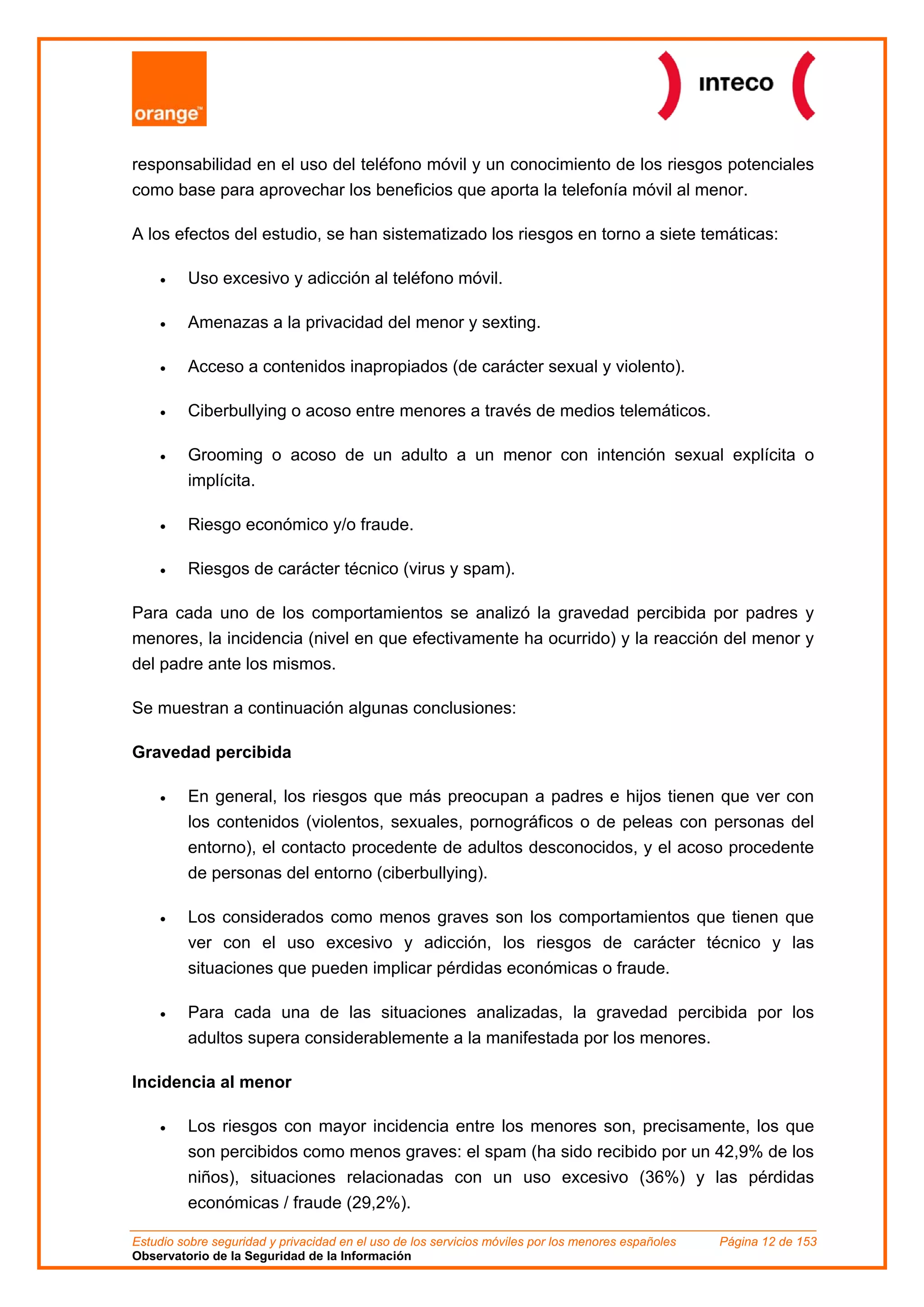 responsabilidad en el uso del teléfono móvil y un conocimiento de los riesgos potenciales
como base para aprovechar los beneficios que aporta la telefonía móvil al menor.

A los efectos del estudio, se han sistematizado los riesgos en torno a siete temáticas:

    •    Uso excesivo y adicción al teléfono móvil.

    •    Amenazas a la privacidad del menor y sexting.

    •    Acceso a contenidos inapropiados (de carácter sexual y violento).

    •    Ciberbullying o acoso entre menores a través de medios telemáticos.

    •    Grooming o acoso de un adulto a un menor con intención sexual explícita o
         implícita.

    •    Riesgo económico y/o fraude.

    •    Riesgos de carácter técnico (virus y spam).

Para cada uno de los comportamientos se analizó la gravedad percibida por padres y
menores, la incidencia (nivel en que efectivamente ha ocurrido) y la reacción del menor y
del padre ante los mismos.

Se muestran a continuación algunas conclusiones:

Gravedad percibida

    •    En general, los riesgos que más preocupan a padres e hijos tienen que ver con
         los contenidos (violentos, sexuales, pornográficos o de peleas con personas del
         entorno), el contacto procedente de adultos desconocidos, y el acoso procedente
         de personas del entorno (ciberbullying).

    •    Los considerados como menos graves son los comportamientos que tienen que
         ver con el uso excesivo y adicción, los riesgos de carácter técnico y las
         situaciones que pueden implicar pérdidas económicas o fraude.

    •    Para cada una de las situaciones analizadas, la gravedad percibida por los
         adultos supera considerablemente a la manifestada por los menores.

Incidencia al menor

    •    Los riesgos con mayor incidencia entre los menores son, precisamente, los que
         son percibidos como menos graves: el spam (ha sido recibido por un 42,9% de los
         niños), situaciones relacionadas con un uso excesivo (36%) y las pérdidas
         económicas / fraude (29,2%).

Estudio sobre seguridad y privacidad en el uso de los servicios móviles por los menores españoles   Página 12 de 153
Observatorio de la Seguridad de la Información
 