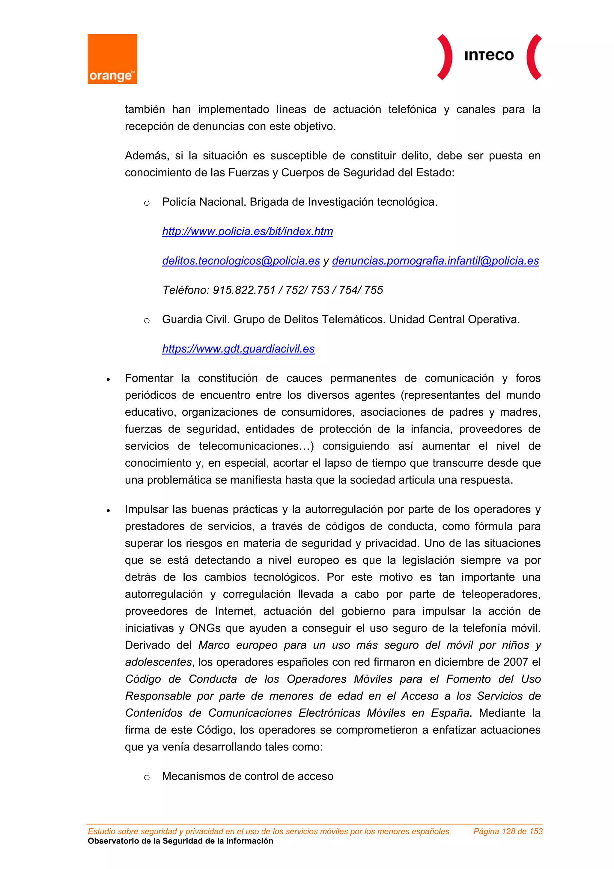 también han implementado líneas de actuación telefónica y canales para la
         recepción de denuncias con este objetivo.

         Además, si la situación es susceptible de constituir delito, debe ser puesta en
         conocimiento de las Fuerzas y Cuerpos de Seguridad del Estado:

              o    Policía Nacional. Brigada de Investigación tecnológica.

                   http://www.policia.es/bit/index.htm

                   delitos.tecnologicos@policia.es y denuncias.pornografia.infantil@policia.es

                   Teléfono: 915.822.751 / 752/ 753 / 754/ 755

              o    Guardia Civil. Grupo de Delitos Telemáticos. Unidad Central Operativa.

                   https://www.gdt.guardiacivil.es

    •    Fomentar la constitución de cauces permanentes de comunicación y foros
         periódicos de encuentro entre los diversos agentes (representantes del mundo
         educativo, organizaciones de consumidores, asociaciones de padres y madres,
         fuerzas de seguridad, entidades de protección de la infancia, proveedores de
         servicios de telecomunicaciones…) consiguiendo así aumentar el nivel de
         conocimiento y, en especial, acortar el lapso de tiempo que transcurre desde que
         una problemática se manifiesta hasta que la sociedad articula una respuesta.

    •    Impulsar las buenas prácticas y la autorregulación por parte de los operadores y
         prestadores de servicios, a través de códigos de conducta, como fórmula para
         superar los riesgos en materia de seguridad y privacidad. Uno de las situaciones
         que se está detectando a nivel europeo es que la legislación siempre va por
         detrás de los cambios tecnológicos. Por este motivo es tan importante una
         autorregulación y corregulación llevada a cabo por parte de teleoperadores,
         proveedores de Internet, actuación del gobierno para impulsar la acción de
         iniciativas y ONGs que ayuden a conseguir el uso seguro de la telefonía móvil.
         Derivado del Marco europeo para un uso más seguro del móvil por niños y
         adolescentes, los operadores españoles con red firmaron en diciembre de 2007 el
         Código de Conducta de los Operadores Móviles para el Fomento del Uso
         Responsable por parte de menores de edad en el Acceso a los Servicios de
         Contenidos de Comunicaciones Electrónicas Móviles en España. Mediante la
         firma de este Código, los operadores se comprometieron a enfatizar actuaciones
         que ya venía desarrollando tales como:

              o    Mecanismos de control de acceso



Estudio sobre seguridad y privacidad en el uso de los servicios móviles por los menores españoles   Página 128 de 153
Observatorio de la Seguridad de la Información
 