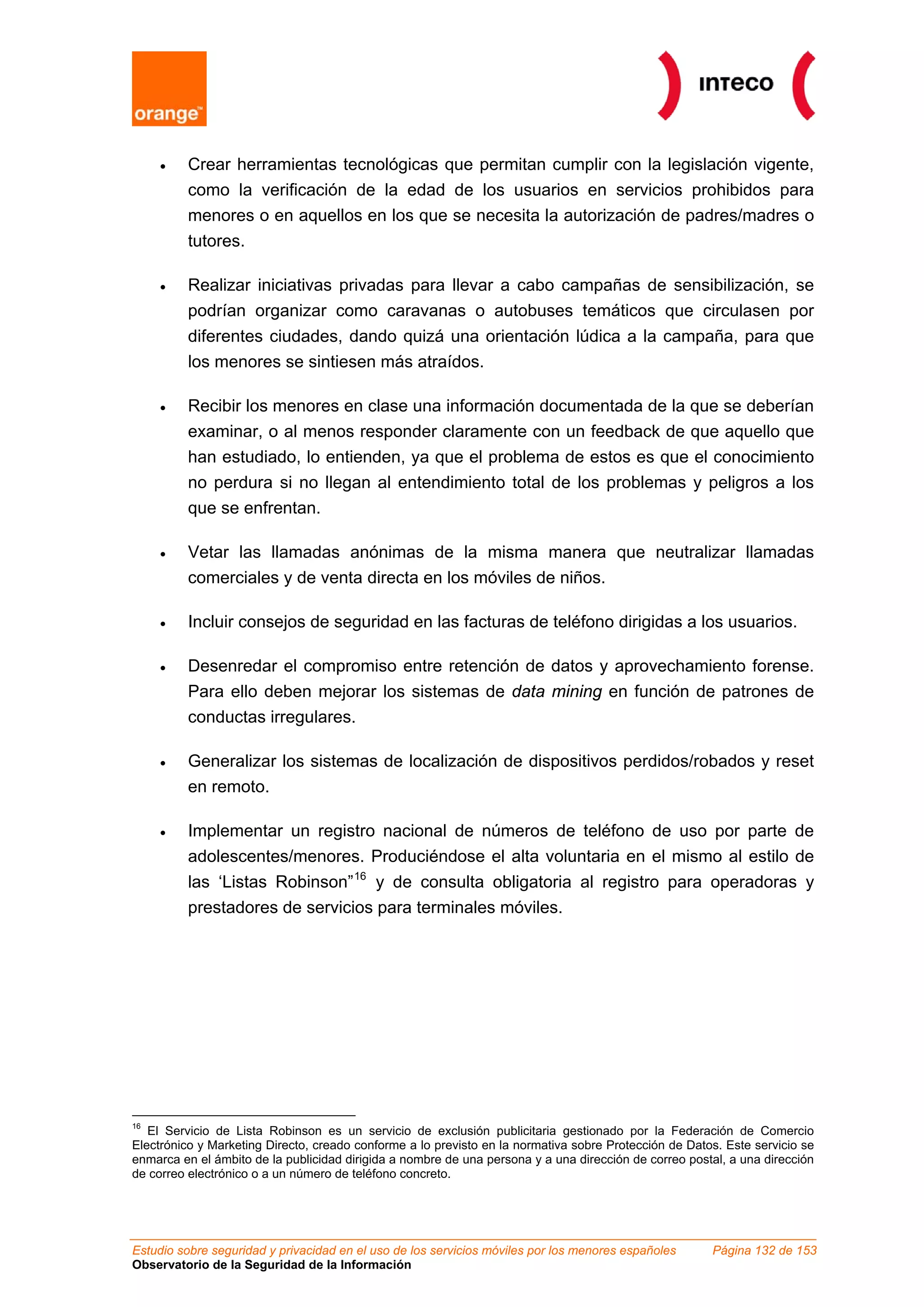 •   Crear herramientas tecnológicas que permitan cumplir con la legislación vigente,
         como la verificación de la edad de los usuarios en servicios prohibidos para
         menores o en aquellos en los que se necesita la autorización de padres/madres o
         tutores.

     •   Realizar iniciativas privadas para llevar a cabo campañas de sensibilización, se
         podrían organizar como caravanas o autobuses temáticos que circulasen por
         diferentes ciudades, dando quizá una orientación lúdica a la campaña, para que
         los menores se sintiesen más atraídos.

     •   Recibir los menores en clase una información documentada de la que se deberían
         examinar, o al menos responder claramente con un feedback de que aquello que
         han estudiado, lo entienden, ya que el problema de estos es que el conocimiento
         no perdura si no llegan al entendimiento total de los problemas y peligros a los
         que se enfrentan.

     •   Vetar las llamadas anónimas de la misma manera que neutralizar llamadas
         comerciales y de venta directa en los móviles de niños.

     •   Incluir consejos de seguridad en las facturas de teléfono dirigidas a los usuarios.

     •   Desenredar el compromiso entre retención de datos y aprovechamiento forense.
         Para ello deben mejorar los sistemas de data mining en función de patrones de
         conductas irregulares.

     •   Generalizar los sistemas de localización de dispositivos perdidos/robados y reset
         en remoto.

     •   Implementar un registro nacional de números de teléfono de uso por parte de
         adolescentes/menores. Produciéndose el alta voluntaria en el mismo al estilo de
         las ‘Listas Robinson” 16 y de consulta obligatoria al registro para operadoras y
         prestadores de servicios para terminales móviles.




16
   El Servicio de Lista Robinson es un servicio de exclusión publicitaria gestionado por la Federación de Comercio
Electrónico y Marketing Directo, creado conforme a lo previsto en la normativa sobre Protección de Datos. Este servicio se
enmarca en el ámbito de la publicidad dirigida a nombre de una persona y a una dirección de correo postal, a una dirección
de correo electrónico o a un número de teléfono concreto.




Estudio sobre seguridad y privacidad en el uso de los servicios móviles por los menores españoles      Página 132 de 153
Observatorio de la Seguridad de la Información
 