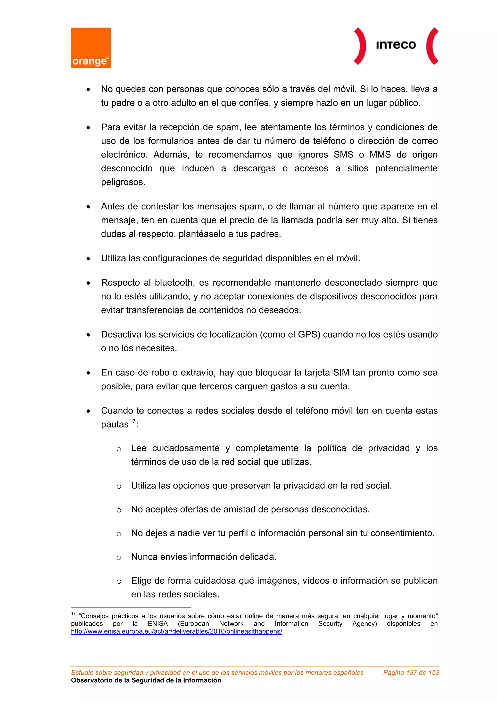 •   No quedes con personas que conoces sólo a través del móvil. Si lo haces, lleva a
         tu padre o a otro adulto en el que confíes, y siempre hazlo en un lugar público.

     •   Para evitar la recepción de spam, lee atentamente los términos y condiciones de
         uso de los formularios antes de dar tu número de teléfono o dirección de correo
         electrónico. Además, te recomendamos que ignores SMS o MMS de origen
         desconocido que inducen a descargas o accesos a sitios potencialmente
         peligrosos.

     •   Antes de contestar los mensajes spam, o de llamar al número que aparece en el
         mensaje, ten en cuenta que el precio de la llamada podría ser muy alto. Si tienes
         dudas al respecto, plantéaselo a tus padres.

     •   Utiliza las configuraciones de seguridad disponibles en el móvil.

     •   Respecto al bluetooth, es recomendable mantenerlo desconectado siempre que
         no lo estés utilizando, y no aceptar conexiones de dispositivos desconocidos para
         evitar transferencias de contenidos no deseados.

     •   Desactiva los servicios de localización (como el GPS) cuando no los estés usando
         o no los necesites.

     •   En caso de robo o extravío, hay que bloquear la tarjeta SIM tan pronto como sea
         posible, para evitar que terceros carguen gastos a su cuenta.

     •   Cuando te conectes a redes sociales desde el teléfono móvil ten en cuenta estas
         pautas 17 :

              o    Lee cuidadosamente y completamente la política de privacidad y los
                   términos de uso de la red social que utilizas.

              o    Utiliza las opciones que preservan la privacidad en la red social.

              o    No aceptes ofertas de amistad de personas desconocidas.

              o    No dejes a nadie ver tu perfil o información personal sin tu consentimiento.

              o    Nunca envíes información delicada.

              o    Elige de forma cuidadosa qué imágenes, vídeos o información se publican
                   en las redes sociales.
17
   “Consejos prácticos a los usuarios sobre cómo estar online de manera más segura, en cualquier lugar y momento“
publicados    por   la   ENISA     (European     Network     and   Information Security Agency)    disponibles en
http://www.enisa.europa.eu/act/ar/deliverables/2010/onlineasithappens/




Estudio sobre seguridad y privacidad en el uso de los servicios móviles por los menores españoles   Página 137 de 153
Observatorio de la Seguridad de la Información
 