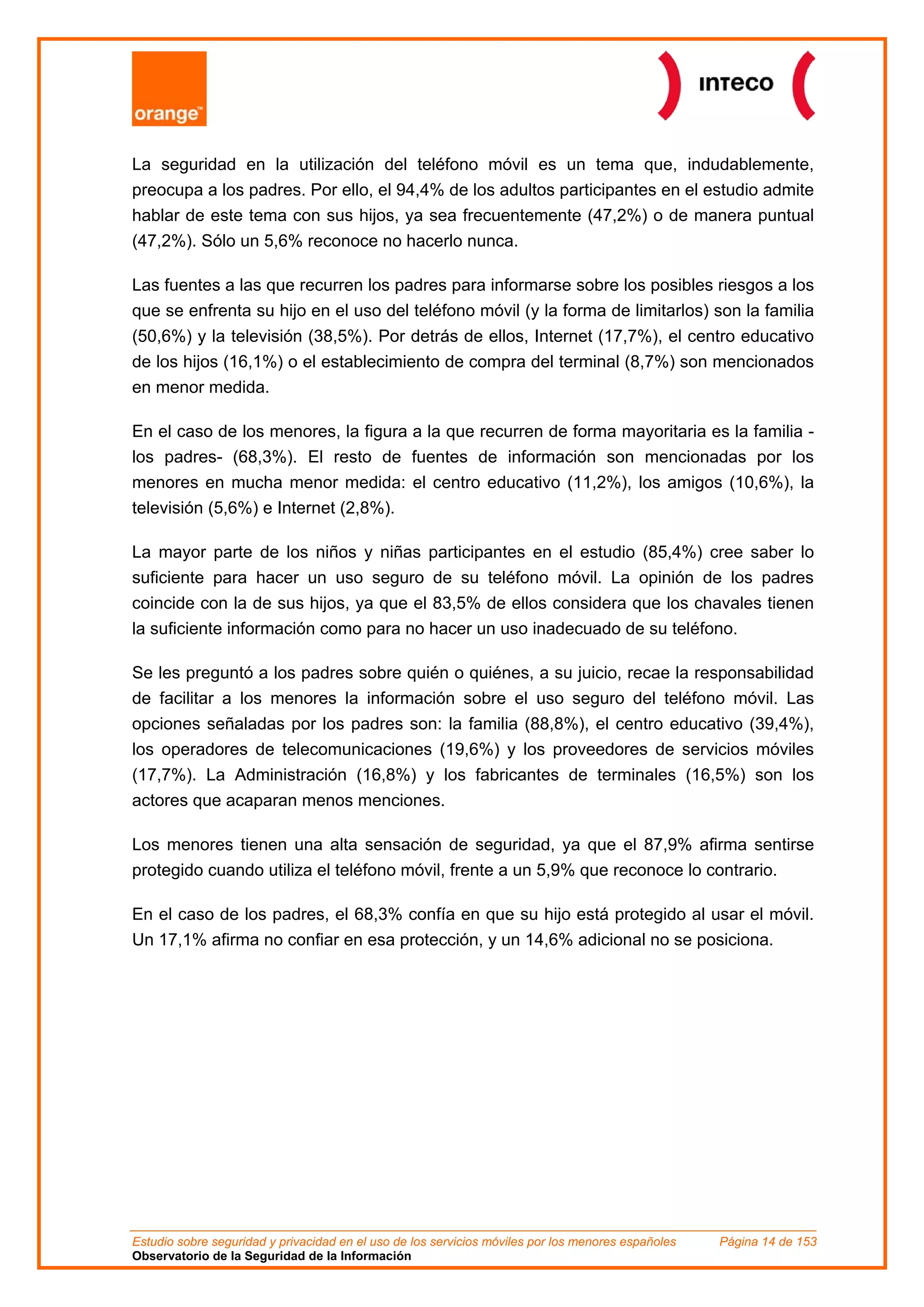 La seguridad en la utilización del teléfono móvil es un tema que, indudablemente,
preocupa a los padres. Por ello, el 94,4% de los adultos participantes en el estudio admite
hablar de este tema con sus hijos, ya sea frecuentemente (47,2%) o de manera puntual
(47,2%). Sólo un 5,6% reconoce no hacerlo nunca.

Las fuentes a las que recurren los padres para informarse sobre los posibles riesgos a los
que se enfrenta su hijo en el uso del teléfono móvil (y la forma de limitarlos) son la familia
(50,6%) y la televisión (38,5%). Por detrás de ellos, Internet (17,7%), el centro educativo
de los hijos (16,1%) o el establecimiento de compra del terminal (8,7%) son mencionados
en menor medida.

En el caso de los menores, la figura a la que recurren de forma mayoritaria es la familia -
los padres- (68,3%). El resto de fuentes de información son mencionadas por los
menores en mucha menor medida: el centro educativo (11,2%), los amigos (10,6%), la
televisión (5,6%) e Internet (2,8%).

La mayor parte de los niños y niñas participantes en el estudio (85,4%) cree saber lo
suficiente para hacer un uso seguro de su teléfono móvil. La opinión de los padres
coincide con la de sus hijos, ya que el 83,5% de ellos considera que los chavales tienen
la suficiente información como para no hacer un uso inadecuado de su teléfono.

Se les preguntó a los padres sobre quién o quiénes, a su juicio, recae la responsabilidad
de facilitar a los menores la información sobre el uso seguro del teléfono móvil. Las
opciones señaladas por los padres son: la familia (88,8%), el centro educativo (39,4%),
los operadores de telecomunicaciones (19,6%) y los proveedores de servicios móviles
(17,7%). La Administración (16,8%) y los fabricantes de terminales (16,5%) son los
actores que acaparan menos menciones.

Los menores tienen una alta sensación de seguridad, ya que el 87,9% afirma sentirse
protegido cuando utiliza el teléfono móvil, frente a un 5,9% que reconoce lo contrario.

En el caso de los padres, el 68,3% confía en que su hijo está protegido al usar el móvil.
Un 17,1% afirma no confiar en esa protección, y un 14,6% adicional no se posiciona.




Estudio sobre seguridad y privacidad en el uso de los servicios móviles por los menores españoles   Página 14 de 153
Observatorio de la Seguridad de la Información
 