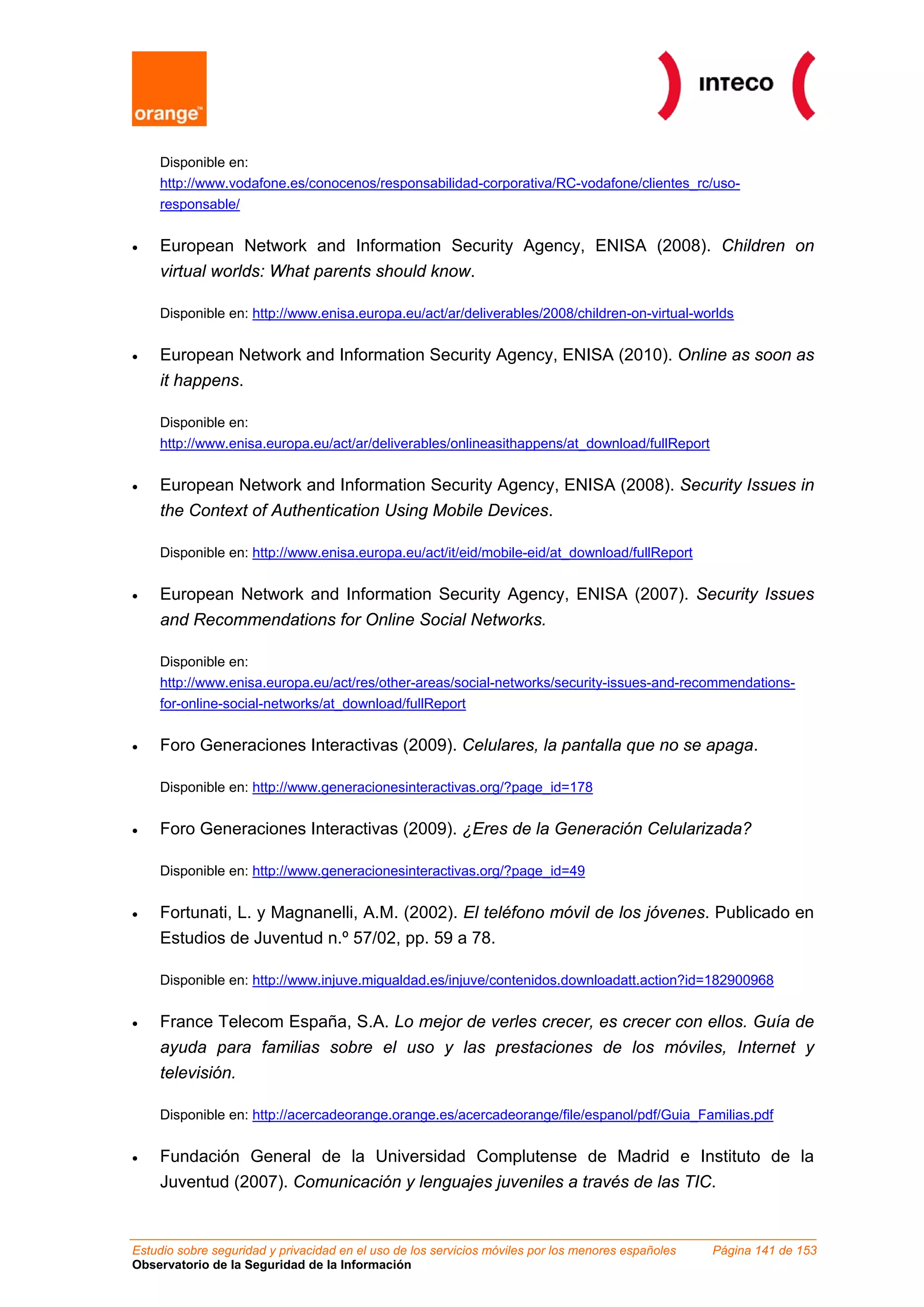 Disponible en:
    http://www.vodafone.es/conocenos/responsabilidad-corporativa/RC-vodafone/clientes_rc/uso-
    responsable/


•   European Network and Information Security Agency, ENISA (2008). Children on
    virtual worlds: What parents should know.

    Disponible en: http://www.enisa.europa.eu/act/ar/deliverables/2008/children-on-virtual-worlds


•   European Network and Information Security Agency, ENISA (2010). Online as soon as
    it happens.

    Disponible en:
    http://www.enisa.europa.eu/act/ar/deliverables/onlineasithappens/at_download/fullReport


•   European Network and Information Security Agency, ENISA (2008). Security Issues in
    the Context of Authentication Using Mobile Devices.

    Disponible en: http://www.enisa.europa.eu/act/it/eid/mobile-eid/at_download/fullReport


•   European Network and Information Security Agency, ENISA (2007). Security Issues
    and Recommendations for Online Social Networks.

    Disponible en:
    http://www.enisa.europa.eu/act/res/other-areas/social-networks/security-issues-and-recommendations-
    for-online-social-networks/at_download/fullReport


•   Foro Generaciones Interactivas (2009). Celulares, la pantalla que no se apaga.

    Disponible en: http://www.generacionesinteractivas.org/?page_id=178


•   Foro Generaciones Interactivas (2009). ¿Eres de la Generación Celularizada?

    Disponible en: http://www.generacionesinteractivas.org/?page_id=49


•   Fortunati, L. y Magnanelli, A.M. (2002). El teléfono móvil de los jóvenes. Publicado en
    Estudios de Juventud n.º 57/02, pp. 59 a 78.

    Disponible en: http://www.injuve.migualdad.es/injuve/contenidos.downloadatt.action?id=182900968


•   France Telecom España, S.A. Lo mejor de verles crecer, es crecer con ellos. Guía de
    ayuda para familias sobre el uso y las prestaciones de los móviles, Internet y
    televisión.

    Disponible en: http://acercadeorange.orange.es/acercadeorange/file/espanol/pdf/Guia_Familias.pdf


•   Fundación General de la Universidad Complutense de Madrid e Instituto de la
    Juventud (2007). Comunicación y lenguajes juveniles a través de las TIC.


Estudio sobre seguridad y privacidad en el uso de los servicios móviles por los menores españoles   Página 141 de 153
Observatorio de la Seguridad de la Información
 