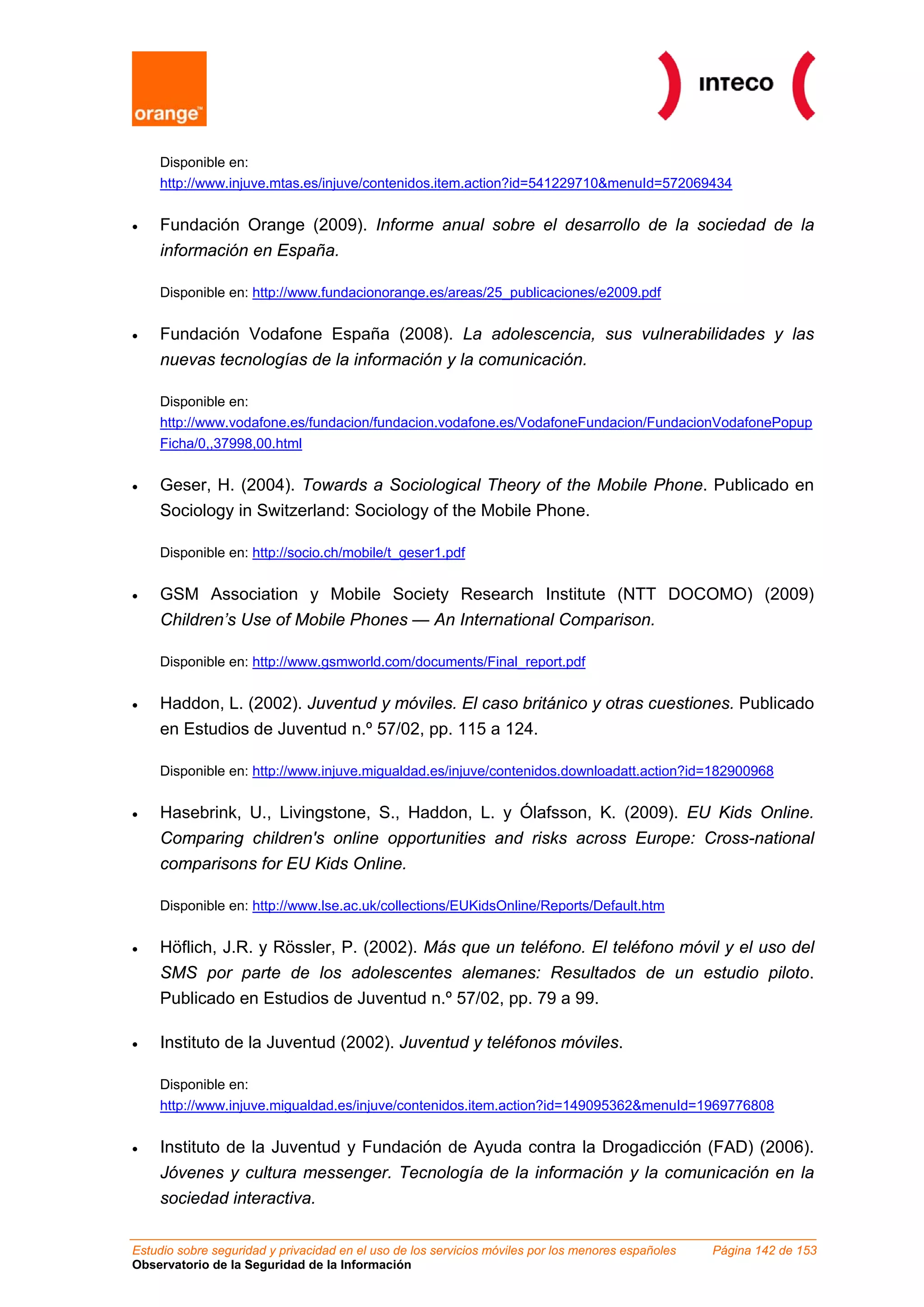 Disponible en:
    http://www.injuve.mtas.es/injuve/contenidos.item.action?id=541229710&menuId=572069434


•   Fundación Orange (2009). Informe anual sobre el desarrollo de la sociedad de la
    información en España.

    Disponible en: http://www.fundacionorange.es/areas/25_publicaciones/e2009.pdf


•   Fundación Vodafone España (2008). La adolescencia, sus vulnerabilidades y las
    nuevas tecnologías de la información y la comunicación.

    Disponible en:
    http://www.vodafone.es/fundacion/fundacion.vodafone.es/VodafoneFundacion/FundacionVodafonePopup
    Ficha/0,,37998,00.html


•   Geser, H. (2004). Towards a Sociological Theory of the Mobile Phone. Publicado en
    Sociology in Switzerland: Sociology of the Mobile Phone.

    Disponible en: http://socio.ch/mobile/t_geser1.pdf


•   GSM Association y Mobile Society Research Institute (NTT DOCOMO) (2009)
    Children’s Use of Mobile Phones — An International Comparison.

    Disponible en: http://www.gsmworld.com/documents/Final_report.pdf


•   Haddon, L. (2002). Juventud y móviles. El caso británico y otras cuestiones. Publicado
    en Estudios de Juventud n.º 57/02, pp. 115 a 124.

    Disponible en: http://www.injuve.migualdad.es/injuve/contenidos.downloadatt.action?id=182900968


•   Hasebrink, U., Livingstone, S., Haddon, L. y Ólafsson, K. (2009). EU Kids Online.
    Comparing children's online opportunities and risks across Europe: Cross-national
    comparisons for EU Kids Online.

    Disponible en: http://www.lse.ac.uk/collections/EUKidsOnline/Reports/Default.htm


•   Höflich, J.R. y Rössler, P. (2002). Más que un teléfono. El teléfono móvil y el uso del
    SMS por parte de los adolescentes alemanes: Resultados de un estudio piloto.
    Publicado en Estudios de Juventud n.º 57/02, pp. 79 a 99.

•   Instituto de la Juventud (2002). Juventud y teléfonos móviles.

    Disponible en:
    http://www.injuve.migualdad.es/injuve/contenidos.item.action?id=149095362&menuId=1969776808


•   Instituto de la Juventud y Fundación de Ayuda contra la Drogadicción (FAD) (2006).
    Jóvenes y cultura messenger. Tecnología de la información y la comunicación en la
    sociedad interactiva.

Estudio sobre seguridad y privacidad en el uso de los servicios móviles por los menores españoles   Página 142 de 153
Observatorio de la Seguridad de la Información
 