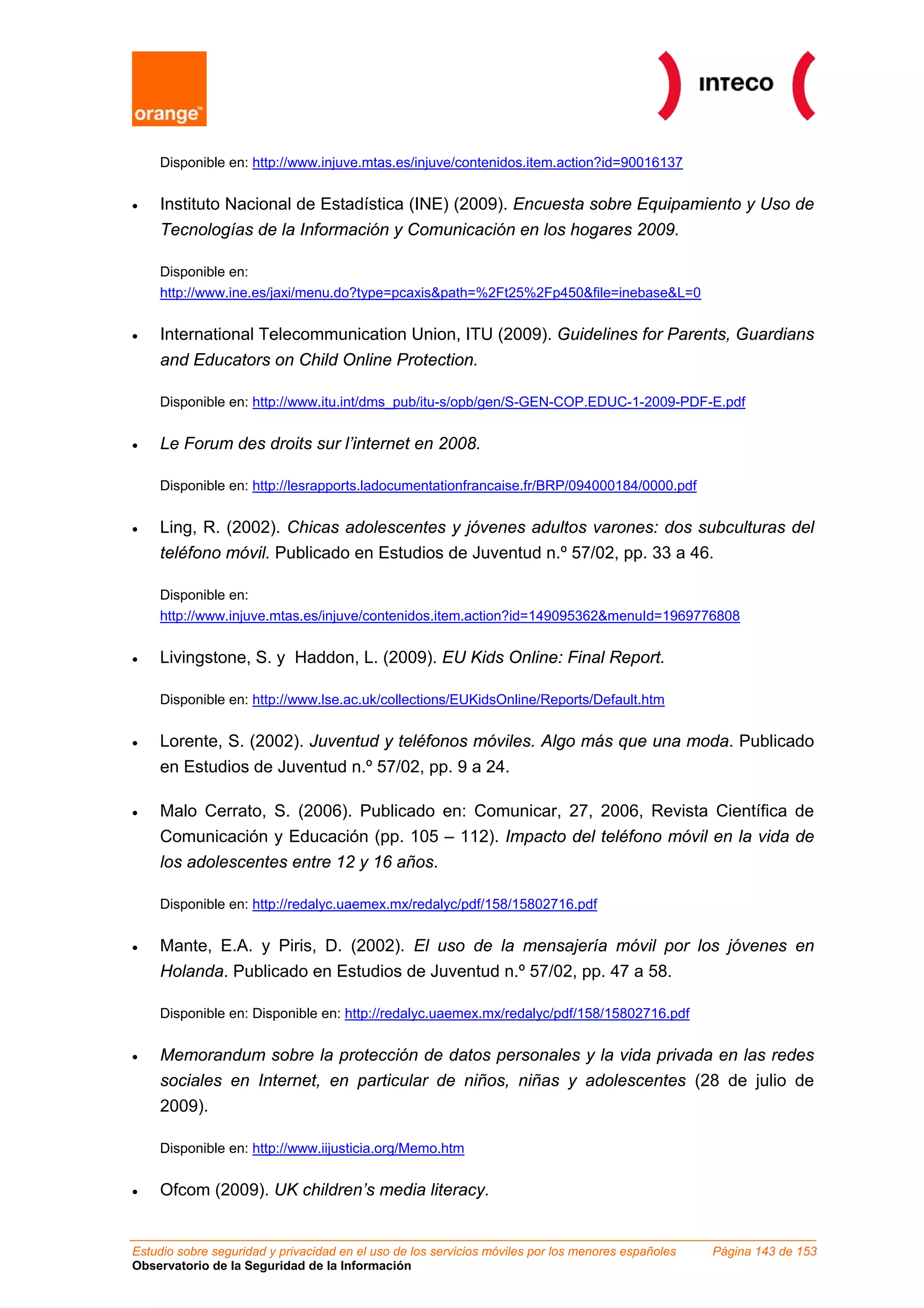 Disponible en: http://www.injuve.mtas.es/injuve/contenidos.item.action?id=90016137


•   Instituto Nacional de Estadística (INE) (2009). Encuesta sobre Equipamiento y Uso de
    Tecnologías de la Información y Comunicación en los hogares 2009.

    Disponible en:
    http://www.ine.es/jaxi/menu.do?type=pcaxis&path=%2Ft25%2Fp450&file=inebase&L=0


•   International Telecommunication Union, ITU (2009). Guidelines for Parents, Guardians
    and Educators on Child Online Protection.

    Disponible en: http://www.itu.int/dms_pub/itu-s/opb/gen/S-GEN-COP.EDUC-1-2009-PDF-E.pdf


•   Le Forum des droits sur l’internet en 2008.

    Disponible en: http://lesrapports.ladocumentationfrancaise.fr/BRP/094000184/0000.pdf


•   Ling, R. (2002). Chicas adolescentes y jóvenes adultos varones: dos subculturas del
    teléfono móvil. Publicado en Estudios de Juventud n.º 57/02, pp. 33 a 46.

    Disponible en:
    http://www.injuve.mtas.es/injuve/contenidos.item.action?id=149095362&menuId=1969776808


•   Livingstone, S. y Haddon, L. (2009). EU Kids Online: Final Report.

    Disponible en: http://www.lse.ac.uk/collections/EUKidsOnline/Reports/Default.htm


•   Lorente, S. (2002). Juventud y teléfonos móviles. Algo más que una moda. Publicado
    en Estudios de Juventud n.º 57/02, pp. 9 a 24.

•   Malo Cerrato, S. (2006). Publicado en: Comunicar, 27, 2006, Revista Científica de
    Comunicación y Educación (pp. 105 – 112). Impacto del teléfono móvil en la vida de
    los adolescentes entre 12 y 16 años.

    Disponible en: http://redalyc.uaemex.mx/redalyc/pdf/158/15802716.pdf


•   Mante, E.A. y Piris, D. (2002). El uso de la mensajería móvil por los jóvenes en
    Holanda. Publicado en Estudios de Juventud n.º 57/02, pp. 47 a 58.

    Disponible en: Disponible en: http://redalyc.uaemex.mx/redalyc/pdf/158/15802716.pdf


•   Memorandum sobre la protección de datos personales y la vida privada en las redes
    sociales en Internet, en particular de niños, niñas y adolescentes (28 de julio de
    2009).

    Disponible en: http://www.iijusticia.org/Memo.htm


•   Ofcom (2009). UK children’s media literacy.


Estudio sobre seguridad y privacidad en el uso de los servicios móviles por los menores españoles   Página 143 de 153
Observatorio de la Seguridad de la Información
 