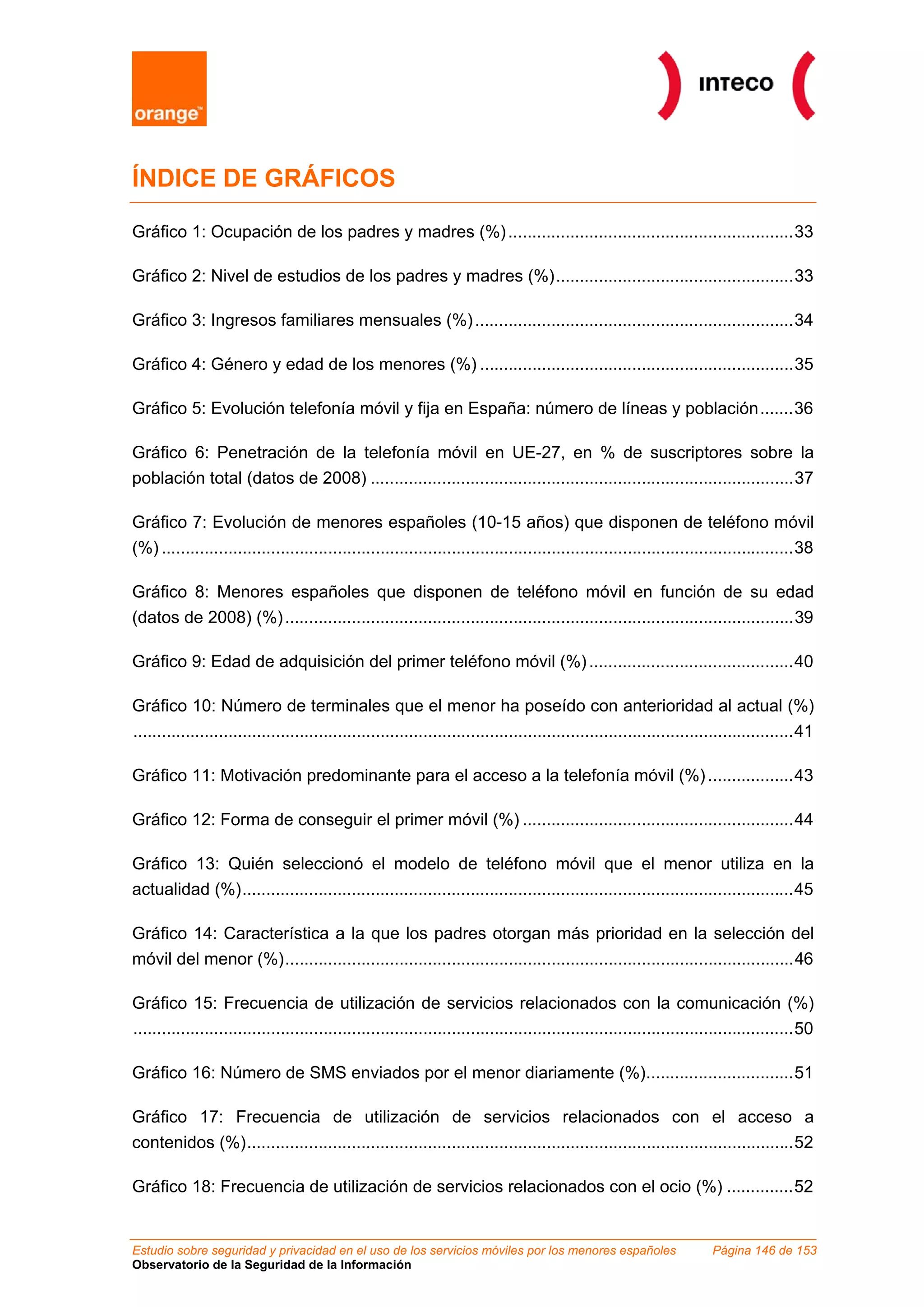 ÍNDICE DE GRÁFICOS

Gráfico 1: Ocupación de los padres y madres (%) ............................................................33

Gráfico 2: Nivel de estudios de los padres y madres (%)..................................................33

Gráfico 3: Ingresos familiares mensuales (%) ...................................................................34

Gráfico 4: Género y edad de los menores (%) ..................................................................35

Gráfico 5: Evolución telefonía móvil y fija en España: número de líneas y población.......36

Gráfico 6: Penetración de la telefonía móvil en UE-27, en % de suscriptores sobre la
población total (datos de 2008) .........................................................................................37

Gráfico 7: Evolución de menores españoles (10-15 años) que disponen de teléfono móvil
(%) .....................................................................................................................................38

Gráfico 8: Menores españoles que disponen de teléfono móvil en función de su edad
(datos de 2008) (%) ...........................................................................................................39

Gráfico 9: Edad de adquisición del primer teléfono móvil (%) ...........................................40

Gráfico 10: Número de terminales que el menor ha poseído con anterioridad al actual (%)
...........................................................................................................................................41

Gráfico 11: Motivación predominante para el acceso a la telefonía móvil (%) ..................43

Gráfico 12: Forma de conseguir el primer móvil (%) .........................................................44

Gráfico 13: Quién seleccionó el modelo de teléfono móvil que el menor utiliza en la
actualidad (%)....................................................................................................................45

Gráfico 14: Característica a la que los padres otorgan más prioridad en la selección del
móvil del menor (%)...........................................................................................................46

Gráfico 15: Frecuencia de utilización de servicios relacionados con la comunicación (%)
...........................................................................................................................................50

Gráfico 16: Número de SMS enviados por el menor diariamente (%)...............................51

Gráfico 17: Frecuencia de utilización de servicios relacionados con el acceso a
contenidos (%)...................................................................................................................52

Gráfico 18: Frecuencia de utilización de servicios relacionados con el ocio (%) ..............52


Estudio sobre seguridad y privacidad en el uso de los servicios móviles por los menores españoles                      Página 146 de 153
Observatorio de la Seguridad de la Información
 