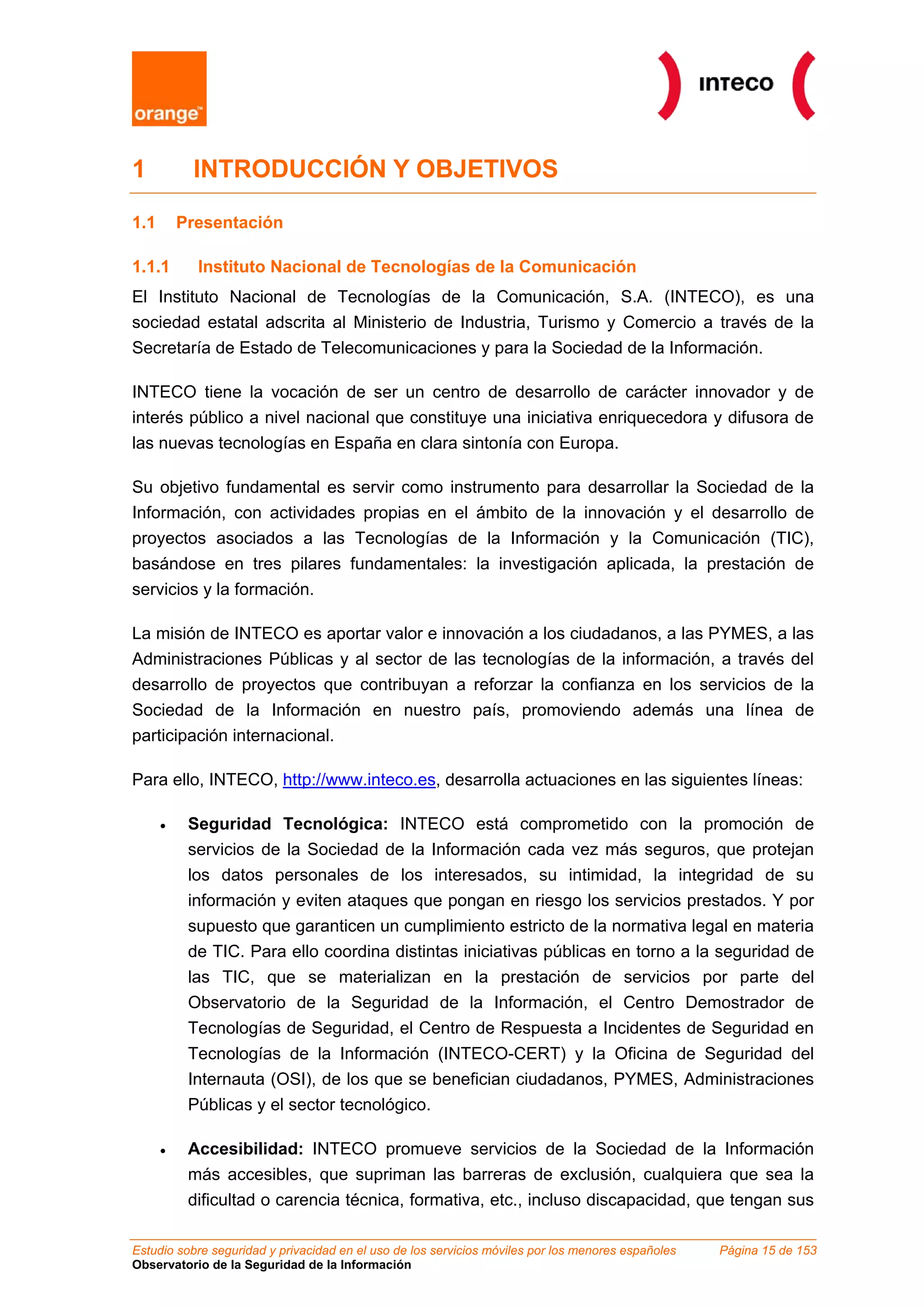 1          INTRODUCCIÓN Y OBJETIVOS

1.1       Presentación

1.1.1       Instituto Nacional de Tecnologías de la Comunicación
El Instituto Nacional de Tecnologías de la Comunicación, S.A. (INTECO), es una
sociedad estatal adscrita al Ministerio de Industria, Turismo y Comercio a través de la
Secretaría de Estado de Telecomunicaciones y para la Sociedad de la Información.

INTECO tiene la vocación de ser un centro de desarrollo de carácter innovador y de
interés público a nivel nacional que constituye una iniciativa enriquecedora y difusora de
las nuevas tecnologías en España en clara sintonía con Europa.

Su objetivo fundamental es servir como instrumento para desarrollar la Sociedad de la
Información, con actividades propias en el ámbito de la innovación y el desarrollo de
proyectos asociados a las Tecnologías de la Información y la Comunicación (TIC),
basándose en tres pilares fundamentales: la investigación aplicada, la prestación de
servicios y la formación.

La misión de INTECO es aportar valor e innovación a los ciudadanos, a las PYMES, a las
Administraciones Públicas y al sector de las tecnologías de la información, a través del
desarrollo de proyectos que contribuyan a reforzar la confianza en los servicios de la
Sociedad de la Información en nuestro país, promoviendo además una línea de
participación internacional.

Para ello, INTECO, http://www.inteco.es, desarrolla actuaciones en las siguientes líneas:

      •    Seguridad Tecnológica: INTECO está comprometido con la promoción de
           servicios de la Sociedad de la Información cada vez más seguros, que protejan
           los datos personales de los interesados, su intimidad, la integridad de su
           información y eviten ataques que pongan en riesgo los servicios prestados. Y por
           supuesto que garanticen un cumplimiento estricto de la normativa legal en materia
           de TIC. Para ello coordina distintas iniciativas públicas en torno a la seguridad de
           las TIC, que se materializan en la prestación de servicios por parte del
           Observatorio de la Seguridad de la Información, el Centro Demostrador de
           Tecnologías de Seguridad, el Centro de Respuesta a Incidentes de Seguridad en
           Tecnologías de la Información (INTECO-CERT) y la Oficina de Seguridad del
           Internauta (OSI), de los que se benefician ciudadanos, PYMES, Administraciones
           Públicas y el sector tecnológico.

      •    Accesibilidad: INTECO promueve servicios de la Sociedad de la Información
           más accesibles, que supriman las barreras de exclusión, cualquiera que sea la
           dificultad o carencia técnica, formativa, etc., incluso discapacidad, que tengan sus

Estudio sobre seguridad y privacidad en el uso de los servicios móviles por los menores españoles   Página 15 de 153
Observatorio de la Seguridad de la Información
 
