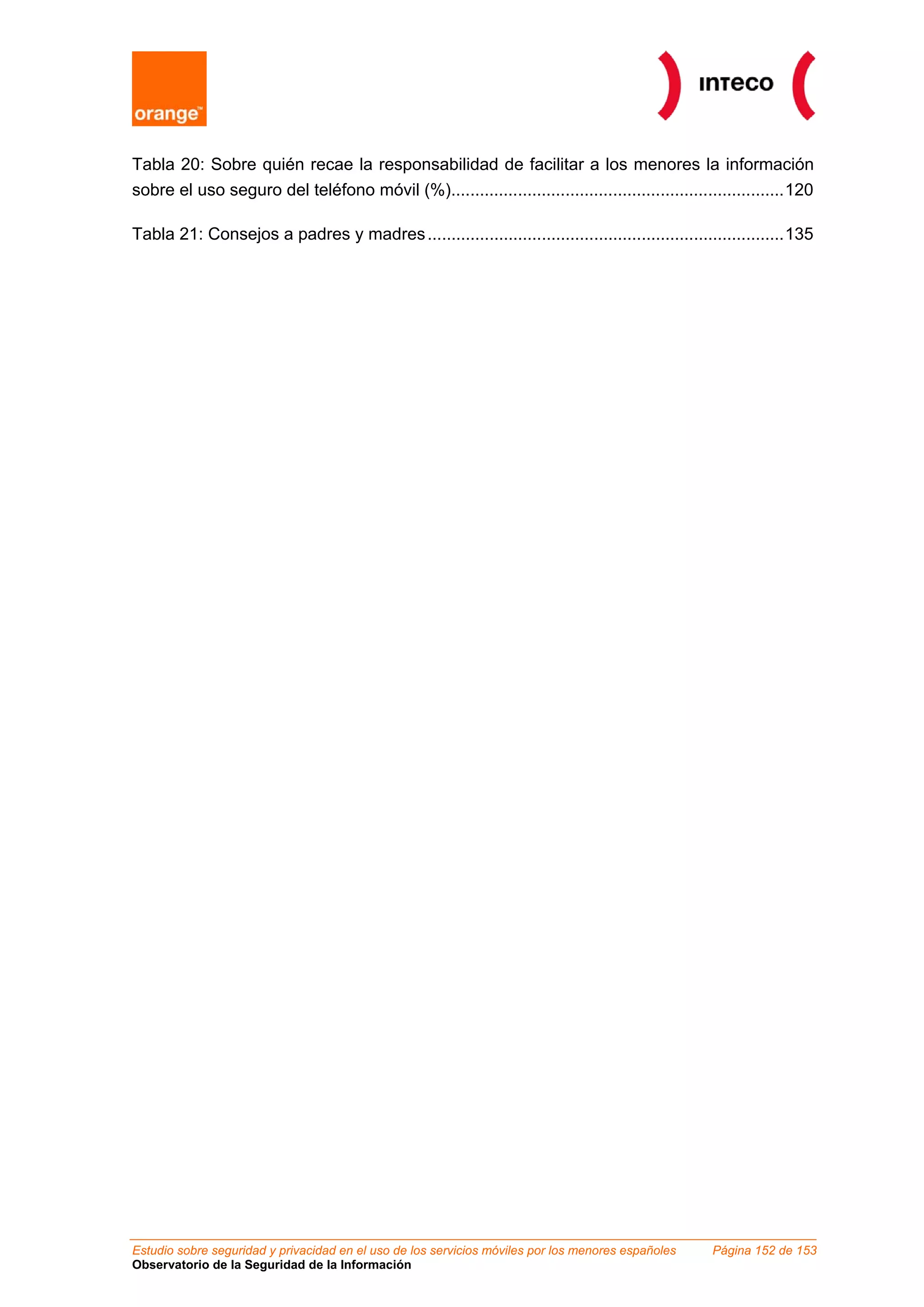 Tabla 20: Sobre quién recae la responsabilidad de facilitar a los menores la información
sobre el uso seguro del teléfono móvil (%)......................................................................120

Tabla 21: Consejos a padres y madres ...........................................................................135




Estudio sobre seguridad y privacidad en el uso de los servicios móviles por los menores españoles   Página 152 de 153
Observatorio de la Seguridad de la Información
 