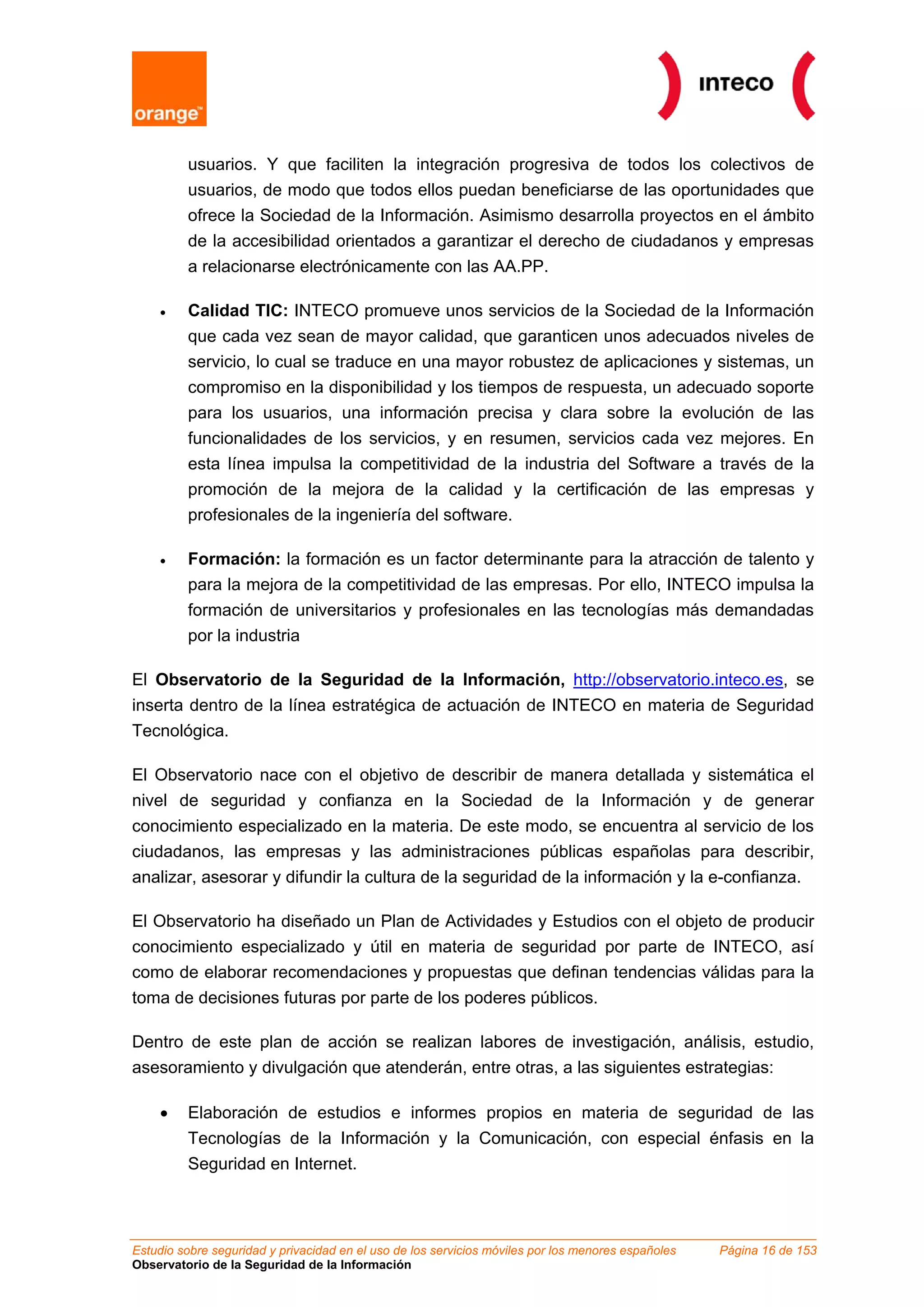 usuarios. Y que faciliten la integración progresiva de todos los colectivos de
         usuarios, de modo que todos ellos puedan beneficiarse de las oportunidades que
         ofrece la Sociedad de la Información. Asimismo desarrolla proyectos en el ámbito
         de la accesibilidad orientados a garantizar el derecho de ciudadanos y empresas
         a relacionarse electrónicamente con las AA.PP.

    •    Calidad TIC: INTECO promueve unos servicios de la Sociedad de la Información
         que cada vez sean de mayor calidad, que garanticen unos adecuados niveles de
         servicio, lo cual se traduce en una mayor robustez de aplicaciones y sistemas, un
         compromiso en la disponibilidad y los tiempos de respuesta, un adecuado soporte
         para los usuarios, una información precisa y clara sobre la evolución de las
         funcionalidades de los servicios, y en resumen, servicios cada vez mejores. En
         esta línea impulsa la competitividad de la industria del Software a través de la
         promoción de la mejora de la calidad y la certificación de las empresas y
         profesionales de la ingeniería del software.

    •    Formación: la formación es un factor determinante para la atracción de talento y
         para la mejora de la competitividad de las empresas. Por ello, INTECO impulsa la
         formación de universitarios y profesionales en las tecnologías más demandadas
         por la industria

El Observatorio de la Seguridad de la Información, http://observatorio.inteco.es, se
inserta dentro de la línea estratégica de actuación de INTECO en materia de Seguridad
Tecnológica.

El Observatorio nace con el objetivo de describir de manera detallada y sistemática el
nivel de seguridad y confianza en la Sociedad de la Información y de generar
conocimiento especializado en la materia. De este modo, se encuentra al servicio de los
ciudadanos, las empresas y las administraciones públicas españolas para describir,
analizar, asesorar y difundir la cultura de la seguridad de la información y la e-confianza.

El Observatorio ha diseñado un Plan de Actividades y Estudios con el objeto de producir
conocimiento especializado y útil en materia de seguridad por parte de INTECO, así
como de elaborar recomendaciones y propuestas que definan tendencias válidas para la
toma de decisiones futuras por parte de los poderes públicos.

Dentro de este plan de acción se realizan labores de investigación, análisis, estudio,
asesoramiento y divulgación que atenderán, entre otras, a las siguientes estrategias:

    •    Elaboración de estudios e informes propios en materia de seguridad de las
         Tecnologías de la Información y la Comunicación, con especial énfasis en la
         Seguridad en Internet.



Estudio sobre seguridad y privacidad en el uso de los servicios móviles por los menores españoles   Página 16 de 153
Observatorio de la Seguridad de la Información
 