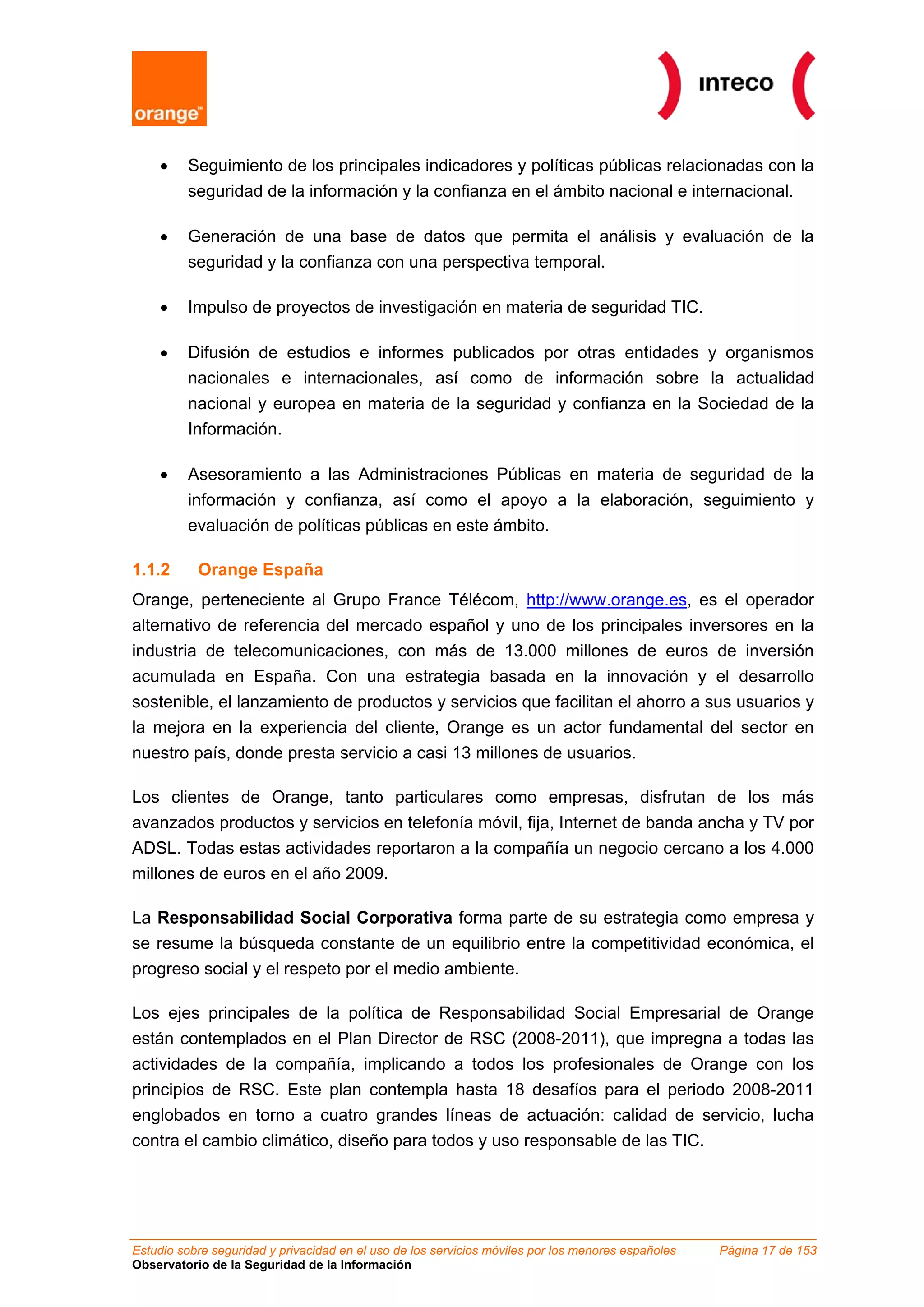 •    Seguimiento de los principales indicadores y políticas públicas relacionadas con la
         seguridad de la información y la confianza en el ámbito nacional e internacional.

    •    Generación de una base de datos que permita el análisis y evaluación de la
         seguridad y la confianza con una perspectiva temporal.

    •    Impulso de proyectos de investigación en materia de seguridad TIC.

    •    Difusión de estudios e informes publicados por otras entidades y organismos
         nacionales e internacionales, así como de información sobre la actualidad
         nacional y europea en materia de la seguridad y confianza en la Sociedad de la
         Información.

    •    Asesoramiento a las Administraciones Públicas en materia de seguridad de la
         información y confianza, así como el apoyo a la elaboración, seguimiento y
         evaluación de políticas públicas en este ámbito.

1.1.2      Orange España
Orange, perteneciente al Grupo France Télécom, http://www.orange.es, es el operador
alternativo de referencia del mercado español y uno de los principales inversores en la
industria de telecomunicaciones, con más de 13.000 millones de euros de inversión
acumulada en España. Con una estrategia basada en la innovación y el desarrollo
sostenible, el lanzamiento de productos y servicios que facilitan el ahorro a sus usuarios y
la mejora en la experiencia del cliente, Orange es un actor fundamental del sector en
nuestro país, donde presta servicio a casi 13 millones de usuarios.

Los clientes de Orange, tanto particulares como empresas, disfrutan de los más
avanzados productos y servicios en telefonía móvil, fija, Internet de banda ancha y TV por
ADSL. Todas estas actividades reportaron a la compañía un negocio cercano a los 4.000
millones de euros en el año 2009.

La Responsabilidad Social Corporativa forma parte de su estrategia como empresa y
se resume la búsqueda constante de un equilibrio entre la competitividad económica, el
progreso social y el respeto por el medio ambiente.

Los ejes principales de la política de Responsabilidad Social Empresarial de Orange
están contemplados en el Plan Director de RSC (2008-2011), que impregna a todas las
actividades de la compañía, implicando a todos los profesionales de Orange con los
principios de RSC. Este plan contempla hasta 18 desafíos para el periodo 2008-2011
englobados en torno a cuatro grandes líneas de actuación: calidad de servicio, lucha
contra el cambio climático, diseño para todos y uso responsable de las TIC.




Estudio sobre seguridad y privacidad en el uso de los servicios móviles por los menores españoles   Página 17 de 153
Observatorio de la Seguridad de la Información
 
