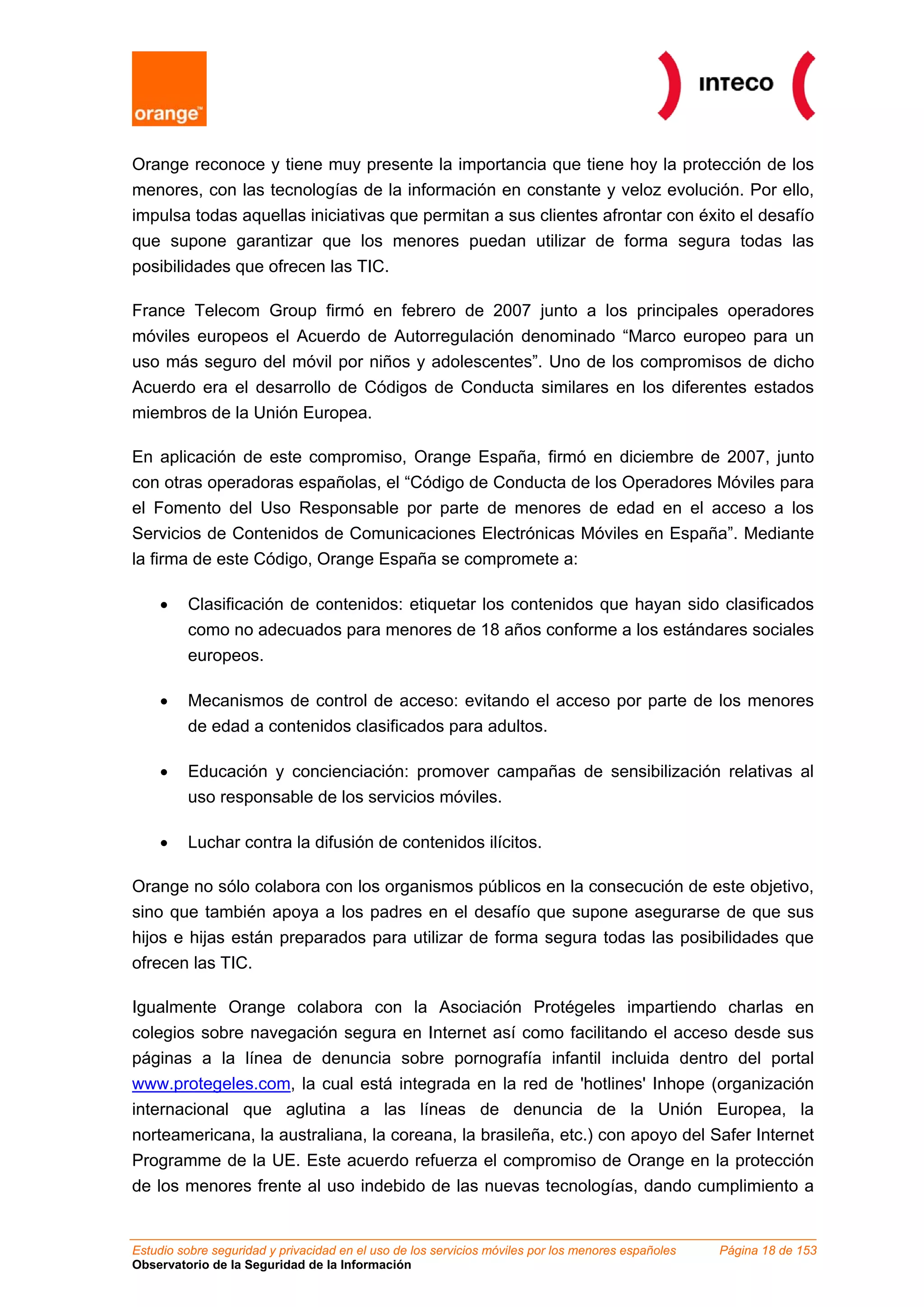 Orange reconoce y tiene muy presente la importancia que tiene hoy la protección de los
menores, con las tecnologías de la información en constante y veloz evolución. Por ello,
impulsa todas aquellas iniciativas que permitan a sus clientes afrontar con éxito el desafío
que supone garantizar que los menores puedan utilizar de forma segura todas las
posibilidades que ofrecen las TIC.

France Telecom Group firmó en febrero de 2007 junto a los principales operadores
móviles europeos el Acuerdo de Autorregulación denominado “Marco europeo para un
uso más seguro del móvil por niños y adolescentes”. Uno de los compromisos de dicho
Acuerdo era el desarrollo de Códigos de Conducta similares en los diferentes estados
miembros de la Unión Europea.

En aplicación de este compromiso, Orange España, firmó en diciembre de 2007, junto
con otras operadoras españolas, el “Código de Conducta de los Operadores Móviles para
el Fomento del Uso Responsable por parte de menores de edad en el acceso a los
Servicios de Contenidos de Comunicaciones Electrónicas Móviles en España”. Mediante
la firma de este Código, Orange España se compromete a:

    •    Clasificación de contenidos: etiquetar los contenidos que hayan sido clasificados
         como no adecuados para menores de 18 años conforme a los estándares sociales
         europeos.

    •    Mecanismos de control de acceso: evitando el acceso por parte de los menores
         de edad a contenidos clasificados para adultos.

    •    Educación y concienciación: promover campañas de sensibilización relativas al
         uso responsable de los servicios móviles.

    •    Luchar contra la difusión de contenidos ilícitos.

Orange no sólo colabora con los organismos públicos en la consecución de este objetivo,
sino que también apoya a los padres en el desafío que supone asegurarse de que sus
hijos e hijas están preparados para utilizar de forma segura todas las posibilidades que
ofrecen las TIC.

Igualmente Orange colabora con la Asociación Protégeles impartiendo charlas en
colegios sobre navegación segura en Internet así como facilitando el acceso desde sus
páginas a la línea de denuncia sobre pornografía infantil incluida dentro del portal
www.protegeles.com, la cual está integrada en la red de 'hotlines' Inhope (organización
internacional que aglutina a las líneas de denuncia de la Unión Europea, la
norteamericana, la australiana, la coreana, la brasileña, etc.) con apoyo del Safer Internet
Programme de la UE. Este acuerdo refuerza el compromiso de Orange en la protección
de los menores frente al uso indebido de las nuevas tecnologías, dando cumplimiento a


Estudio sobre seguridad y privacidad en el uso de los servicios móviles por los menores españoles   Página 18 de 153
Observatorio de la Seguridad de la Información
 