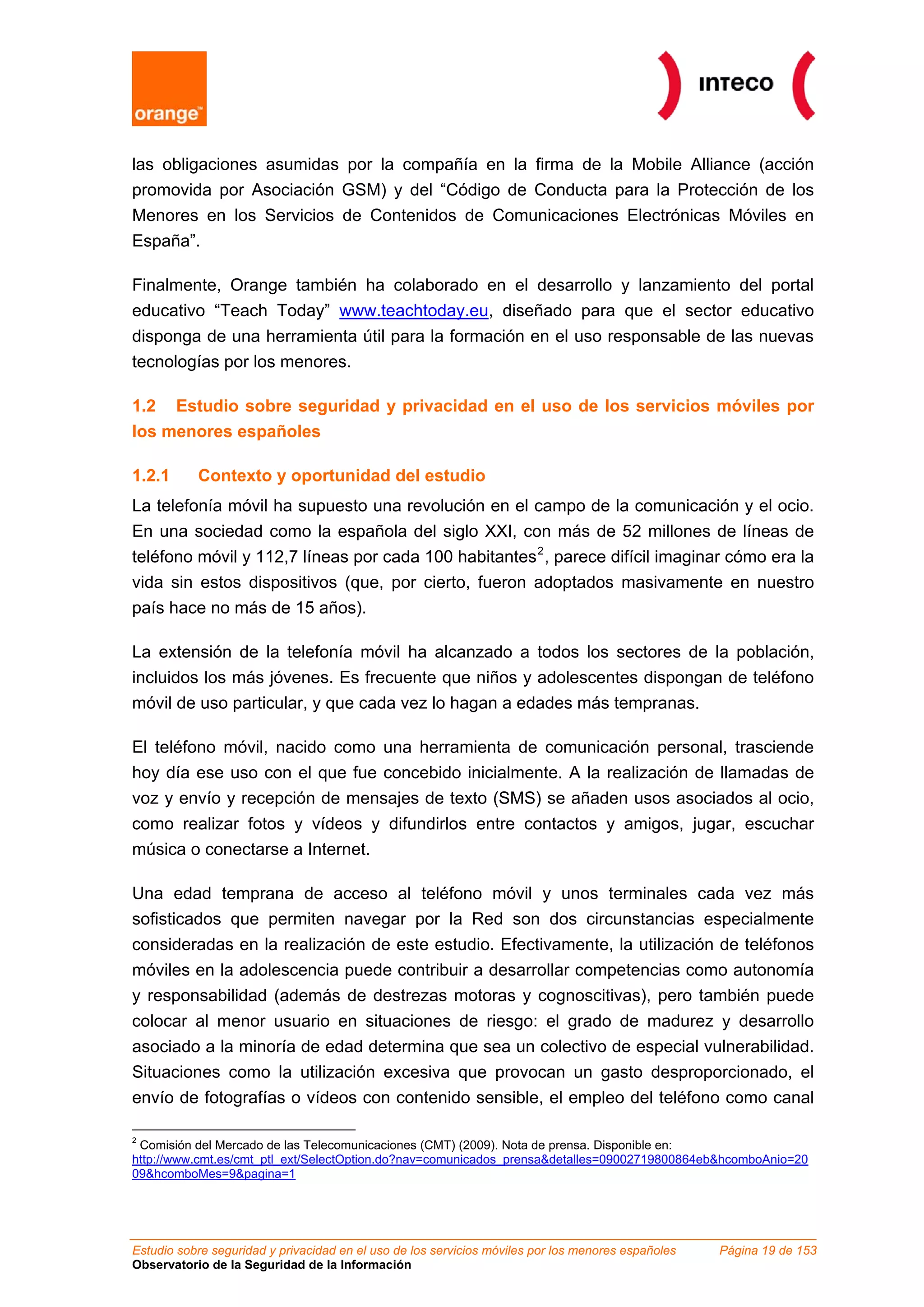 las obligaciones asumidas por la compañía en la firma de la Mobile Alliance (acción
promovida por Asociación GSM) y del “Código de Conducta para la Protección de los
Menores en los Servicios de Contenidos de Comunicaciones Electrónicas Móviles en
España”.

Finalmente, Orange también ha colaborado en el desarrollo y lanzamiento del portal
educativo “Teach Today” www.teachtoday.eu, diseñado para que el sector educativo
disponga de una herramienta útil para la formación en el uso responsable de las nuevas
tecnologías por los menores.

1.2 Estudio sobre seguridad y privacidad en el uso de los servicios móviles por
los menores españoles

1.2.1      Contexto y oportunidad del estudio
La telefonía móvil ha supuesto una revolución en el campo de la comunicación y el ocio.
En una sociedad como la española del siglo XXI, con más de 52 millones de líneas de
teléfono móvil y 112,7 líneas por cada 100 habitantes 2 , parece difícil imaginar cómo era la
vida sin estos dispositivos (que, por cierto, fueron adoptados masivamente en nuestro
país hace no más de 15 años).

La extensión de la telefonía móvil ha alcanzado a todos los sectores de la población,
incluidos los más jóvenes. Es frecuente que niños y adolescentes dispongan de teléfono
móvil de uso particular, y que cada vez lo hagan a edades más tempranas.

El teléfono móvil, nacido como una herramienta de comunicación personal, trasciende
hoy día ese uso con el que fue concebido inicialmente. A la realización de llamadas de
voz y envío y recepción de mensajes de texto (SMS) se añaden usos asociados al ocio,
como realizar fotos y vídeos y difundirlos entre contactos y amigos, jugar, escuchar
música o conectarse a Internet.

Una edad temprana de acceso al teléfono móvil y unos terminales cada vez más
sofisticados que permiten navegar por la Red son dos circunstancias especialmente
consideradas en la realización de este estudio. Efectivamente, la utilización de teléfonos
móviles en la adolescencia puede contribuir a desarrollar competencias como autonomía
y responsabilidad (además de destrezas motoras y cognoscitivas), pero también puede
colocar al menor usuario en situaciones de riesgo: el grado de madurez y desarrollo
asociado a la minoría de edad determina que sea un colectivo de especial vulnerabilidad.
Situaciones como la utilización excesiva que provocan un gasto desproporcionado, el
envío de fotografías o vídeos con contenido sensible, el empleo del teléfono como canal

2
 Comisión del Mercado de las Telecomunicaciones (CMT) (2009). Nota de prensa. Disponible en:
http://www.cmt.es/cmt_ptl_ext/SelectOption.do?nav=comunicados_prensa&detalles=09002719800864eb&hcomboAnio=20
09&hcomboMes=9&pagina=1




Estudio sobre seguridad y privacidad en el uso de los servicios móviles por los menores españoles   Página 19 de 153
Observatorio de la Seguridad de la Información
 