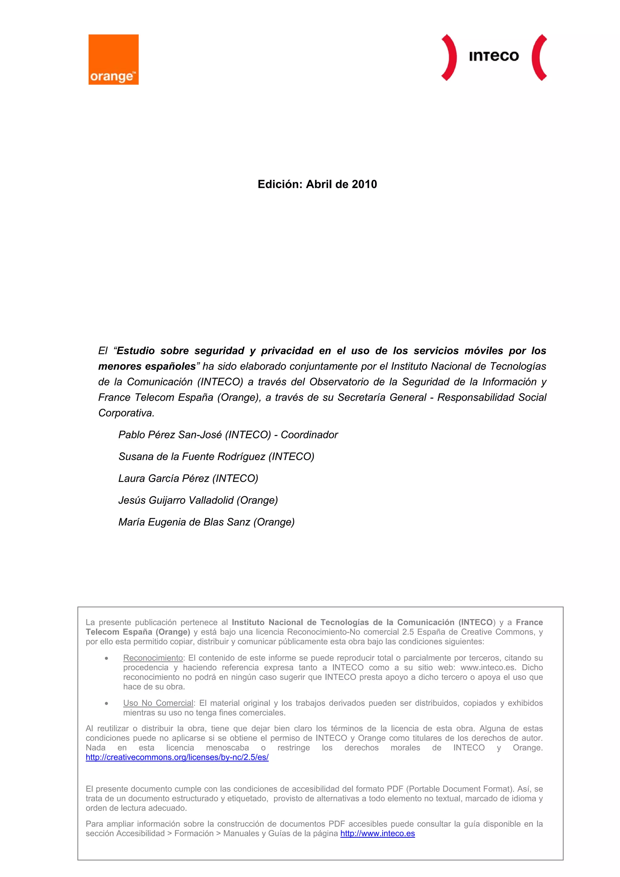 Edición: Abril de 2010




   El “Estudio sobre seguridad y privacidad en el uso de los servicios móviles por los
   menores españoles” ha sido elaborado conjuntamente por el Instituto Nacional de Tecnologías
   de la Comunicación (INTECO) a través del Observatorio de la Seguridad de la Información y
   France Telecom España (Orange), a través de su Secretaría General - Responsabilidad Social
   Corporativa.

        Pablo Pérez San-José (INTECO) - Coordinador

        Susana de la Fuente Rodríguez (INTECO)

        Laura García Pérez (INTECO)

        Jesús Guijarro Valladolid (Orange)

        María Eugenia de Blas Sanz (Orange)




La presente publicación pertenece al Instituto Nacional de Tecnologías de la Comunicación (INTECO) y a France
Telecom España (Orange) y está bajo una licencia Reconocimiento-No comercial 2.5 España de Creative Commons, y
por ello esta permitido copiar, distribuir y comunicar públicamente esta obra bajo las condiciones siguientes:
    •    Reconocimiento: El contenido de este informe se puede reproducir total o parcialmente por terceros, citando su
         procedencia y haciendo referencia expresa tanto a INTECO como a su sitio web: www.inteco.es. Dicho
         reconocimiento no podrá en ningún caso sugerir que INTECO presta apoyo a dicho tercero o apoya el uso que
         hace de su obra.
    •    Uso No Comercial: El material original y los trabajos derivados pueden ser distribuidos, copiados y exhibidos
         mientras su uso no tenga fines comerciales.
Al reutilizar o distribuir la obra, tiene que dejar bien claro los términos de la licencia de esta obra. Alguna de estas
condiciones puede no aplicarse si se obtiene el permiso de INTECO y Orange como titulares de los derechos de autor.
Nada en esta licencia menoscaba o restringe los derechos morales de INTECO y Orange.
http://creativecommons.org/licenses/by-nc/2.5/es/


El presente documento cumple con las condiciones de accesibilidad del formato PDF (Portable Document Format). Así, se
trata de un documento estructurado y etiquetado, provisto de alternativas a todo elemento no textual, marcado de idioma y
orden de lectura adecuado.
Para ampliar información sobre la construcción de documentos PDF accesibles puede consultar la guía disponible en la
sección Accesibilidad > Formación > Manuales y Guías de la página http://www.inteco.es
 Estudio sobre seguridad y privacidad en el uso de los servicios móviles por los menores españoles   Página 2 de 153
 Observatorio de la Seguridad de la Información
 