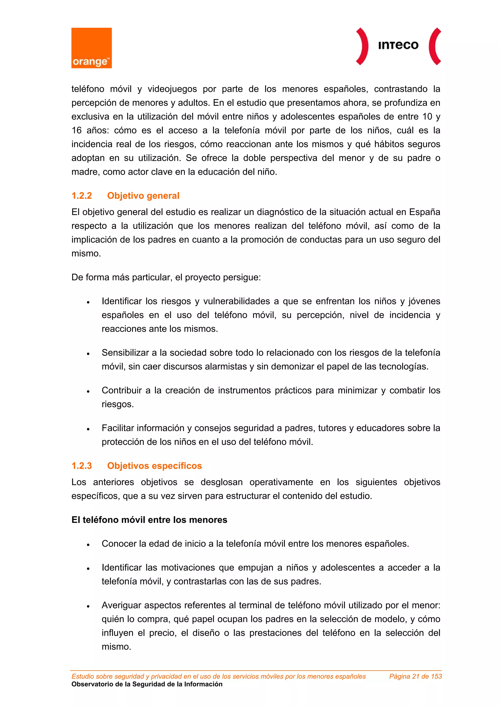 teléfono móvil y videojuegos por parte de los menores españoles, contrastando la
percepción de menores y adultos. En el estudio que presentamos ahora, se profundiza en
exclusiva en la utilización del móvil entre niños y adolescentes españoles de entre 10 y
16 años: cómo es el acceso a la telefonía móvil por parte de los niños, cuál es la
incidencia real de los riesgos, cómo reaccionan ante los mismos y qué hábitos seguros
adoptan en su utilización. Se ofrece la doble perspectiva del menor y de su padre o
madre, como actor clave en la educación del niño.

1.2.2      Objetivo general
El objetivo general del estudio es realizar un diagnóstico de la situación actual en España
respecto a la utilización que los menores realizan del teléfono móvil, así como de la
implicación de los padres en cuanto a la promoción de conductas para un uso seguro del
mismo.

De forma más particular, el proyecto persigue:

    •    Identificar los riesgos y vulnerabilidades a que se enfrentan los niños y jóvenes
         españoles en el uso del teléfono móvil, su percepción, nivel de incidencia y
         reacciones ante los mismos.

    •    Sensibilizar a la sociedad sobre todo lo relacionado con los riesgos de la telefonía
         móvil, sin caer discursos alarmistas y sin demonizar el papel de las tecnologías.

    •    Contribuir a la creación de instrumentos prácticos para minimizar y combatir los
         riesgos.

    •    Facilitar información y consejos seguridad a padres, tutores y educadores sobre la
         protección de los niños en el uso del teléfono móvil.

1.2.3      Objetivos específicos
Los anteriores objetivos se desglosan operativamente en los siguientes objetivos
específicos, que a su vez sirven para estructurar el contenido del estudio.

El teléfono móvil entre los menores

    •    Conocer la edad de inicio a la telefonía móvil entre los menores españoles.

    •    Identificar las motivaciones que empujan a niños y adolescentes a acceder a la
         telefonía móvil, y contrastarlas con las de sus padres.

    •    Averiguar aspectos referentes al terminal de teléfono móvil utilizado por el menor:
         quién lo compra, qué papel ocupan los padres en la selección de modelo, y cómo
         influyen el precio, el diseño o las prestaciones del teléfono en la selección del
         mismo.


Estudio sobre seguridad y privacidad en el uso de los servicios móviles por los menores españoles   Página 21 de 153
Observatorio de la Seguridad de la Información
 