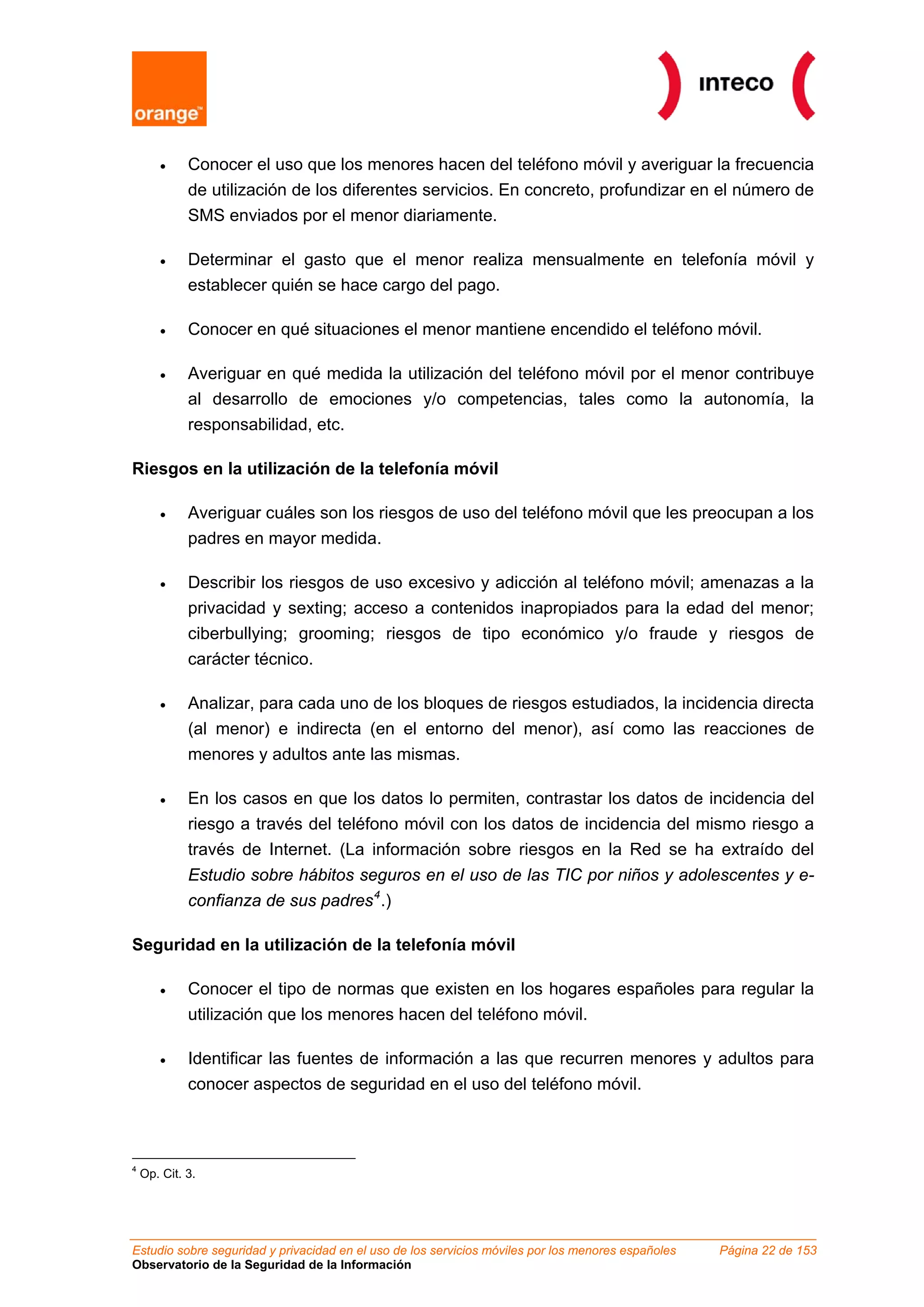 •     Conocer el uso que los menores hacen del teléfono móvil y averiguar la frecuencia
             de utilización de los diferentes servicios. En concreto, profundizar en el número de
             SMS enviados por el menor diariamente.

       •     Determinar el gasto que el menor realiza mensualmente en telefonía móvil y
             establecer quién se hace cargo del pago.

       •     Conocer en qué situaciones el menor mantiene encendido el teléfono móvil.

       •     Averiguar en qué medida la utilización del teléfono móvil por el menor contribuye
             al desarrollo de emociones y/o competencias, tales como la autonomía, la
             responsabilidad, etc.

Riesgos en la utilización de la telefonía móvil

       •     Averiguar cuáles son los riesgos de uso del teléfono móvil que les preocupan a los
             padres en mayor medida.

       •     Describir los riesgos de uso excesivo y adicción al teléfono móvil; amenazas a la
             privacidad y sexting; acceso a contenidos inapropiados para la edad del menor;
             ciberbullying; grooming; riesgos de tipo económico y/o fraude y riesgos de
             carácter técnico.

       •     Analizar, para cada uno de los bloques de riesgos estudiados, la incidencia directa
             (al menor) e indirecta (en el entorno del menor), así como las reacciones de
             menores y adultos ante las mismas.

       •     En los casos en que los datos lo permiten, contrastar los datos de incidencia del
             riesgo a través del teléfono móvil con los datos de incidencia del mismo riesgo a
             través de Internet. (La información sobre riesgos en la Red se ha extraído del
             Estudio sobre hábitos seguros en el uso de las TIC por niños y adolescentes y e-
             confianza de sus padres 4 .)

Seguridad en la utilización de la telefonía móvil

       •     Conocer el tipo de normas que existen en los hogares españoles para regular la
             utilización que los menores hacen del teléfono móvil.

       •     Identificar las fuentes de información a las que recurren menores y adultos para
             conocer aspectos de seguridad en el uso del teléfono móvil.



4
    Op. Cit. 3.




Estudio sobre seguridad y privacidad en el uso de los servicios móviles por los menores españoles   Página 22 de 153
Observatorio de la Seguridad de la Información
 