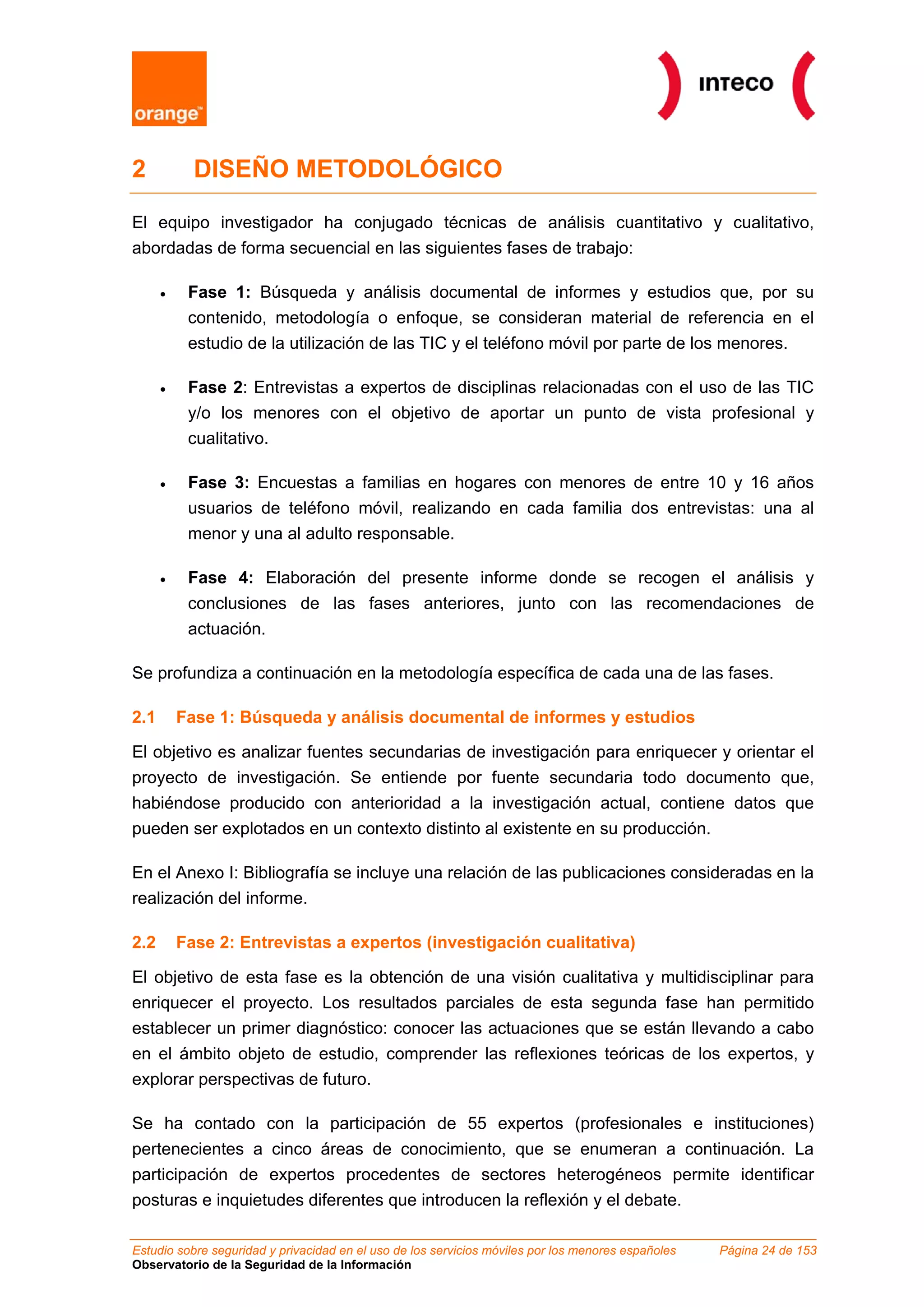 2           DISEÑO METODOLÓGICO

El equipo investigador ha conjugado técnicas de análisis cuantitativo y cualitativo,
abordadas de forma secuencial en las siguientes fases de trabajo:

      •    Fase 1: Búsqueda y análisis documental de informes y estudios que, por su
           contenido, metodología o enfoque, se consideran material de referencia en el
           estudio de la utilización de las TIC y el teléfono móvil por parte de los menores.

      •    Fase 2: Entrevistas a expertos de disciplinas relacionadas con el uso de las TIC
           y/o los menores con el objetivo de aportar un punto de vista profesional y
           cualitativo.

      •    Fase 3: Encuestas a familias en hogares con menores de entre 10 y 16 años
           usuarios de teléfono móvil, realizando en cada familia dos entrevistas: una al
           menor y una al adulto responsable.

      •    Fase 4: Elaboración del presente informe donde se recogen el análisis y
           conclusiones de las fases anteriores, junto con las recomendaciones de
           actuación.

Se profundiza a continuación en la metodología específica de cada una de las fases.

2.1       Fase 1: Búsqueda y análisis documental de informes y estudios

El objetivo es analizar fuentes secundarias de investigación para enriquecer y orientar el
proyecto de investigación. Se entiende por fuente secundaria todo documento que,
habiéndose producido con anterioridad a la investigación actual, contiene datos que
pueden ser explotados en un contexto distinto al existente en su producción.

En el Anexo I: Bibliografía se incluye una relación de las publicaciones consideradas en la
realización del informe.

2.2       Fase 2: Entrevistas a expertos (investigación cualitativa)

El objetivo de esta fase es la obtención de una visión cualitativa y multidisciplinar para
enriquecer el proyecto. Los resultados parciales de esta segunda fase han permitido
establecer un primer diagnóstico: conocer las actuaciones que se están llevando a cabo
en el ámbito objeto de estudio, comprender las reflexiones teóricas de los expertos, y
explorar perspectivas de futuro.

Se ha contado con la participación de 55 expertos (profesionales e instituciones)
pertenecientes a cinco áreas de conocimiento, que se enumeran a continuación. La
participación de expertos procedentes de sectores heterogéneos permite identificar
posturas e inquietudes diferentes que introducen la reflexión y el debate.

Estudio sobre seguridad y privacidad en el uso de los servicios móviles por los menores españoles   Página 24 de 153
Observatorio de la Seguridad de la Información
 