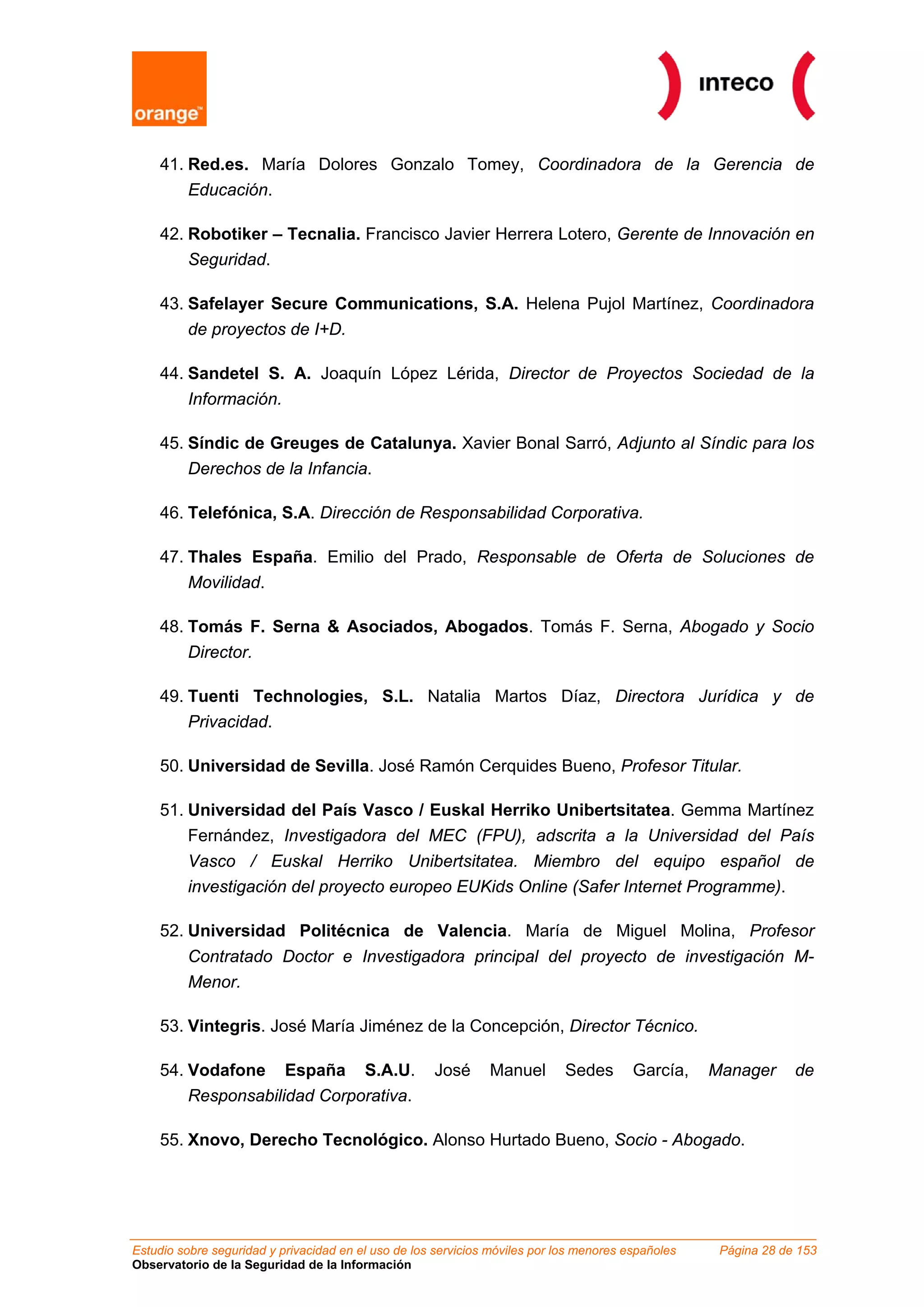 41. Red.es. María Dolores Gonzalo Tomey, Coordinadora de la Gerencia de
        Educación.

    42. Robotiker – Tecnalia. Francisco Javier Herrera Lotero, Gerente de Innovación en
        Seguridad.

    43. Safelayer Secure Communications, S.A. Helena Pujol Martínez, Coordinadora
         de proyectos de I+D.

    44. Sandetel S. A. Joaquín López Lérida, Director de Proyectos Sociedad de la
         Información.

    45. Síndic de Greuges de Catalunya. Xavier Bonal Sarró, Adjunto al Síndic para los
        Derechos de la Infancia.

    46. Telefónica, S.A. Dirección de Responsabilidad Corporativa.

    47. Thales España. Emilio del Prado, Responsable de Oferta de Soluciones de
        Movilidad.

    48. Tomás F. Serna & Asociados, Abogados. Tomás F. Serna, Abogado y Socio
         Director.

    49. Tuenti Technologies, S.L. Natalia Martos Díaz, Directora Jurídica y de
        Privacidad.

    50. Universidad de Sevilla. José Ramón Cerquides Bueno, Profesor Titular.

    51. Universidad del País Vasco / Euskal Herriko Unibertsitatea. Gemma Martínez
        Fernández, Investigadora del MEC (FPU), adscrita a la Universidad del País
         Vasco / Euskal Herriko Unibertsitatea. Miembro del equipo español de
         investigación del proyecto europeo EUKids Online (Safer Internet Programme).

    52. Universidad Politécnica de Valencia. María de Miguel Molina, Profesor
         Contratado Doctor e Investigadora principal del proyecto de investigación M-
         Menor.

    53. Vintegris. José María Jiménez de la Concepción, Director Técnico.

    54. Vodafone España S.A.U.                       José      Manuel        Sedes       García,    Manager      de
        Responsabilidad Corporativa.

    55. Xnovo, Derecho Tecnológico. Alonso Hurtado Bueno, Socio - Abogado.




Estudio sobre seguridad y privacidad en el uso de los servicios móviles por los menores españoles    Página 28 de 153
Observatorio de la Seguridad de la Información
 