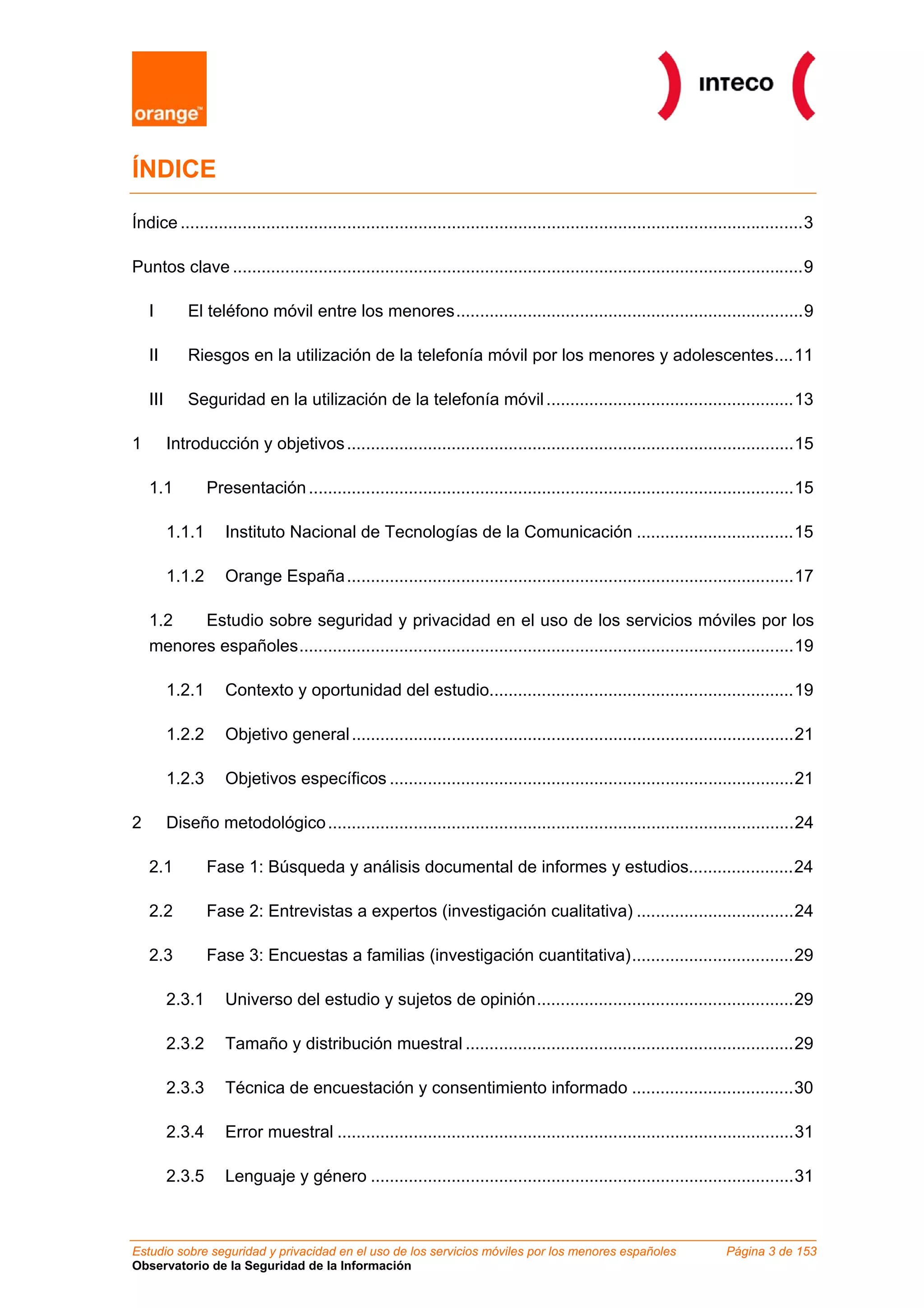 ÍNDICE

Índice ...................................................................................................................................3

Puntos clave ........................................................................................................................9

    I         El teléfono móvil entre los menores.........................................................................9

    II        Riesgos en la utilización de la telefonía móvil por los menores y adolescentes....11

    III       Seguridad en la utilización de la telefonía móvil ....................................................13

1         Introducción y objetivos ..............................................................................................15

    1.1           Presentación ......................................................................................................15

          1.1.1      Instituto Nacional de Tecnologías de la Comunicación .................................15

          1.1.2      Orange España ..............................................................................................17

    1.2   Estudio sobre seguridad y privacidad en el uso de los servicios móviles por los
    menores españoles........................................................................................................19

          1.2.1      Contexto y oportunidad del estudio................................................................19

          1.2.2      Objetivo general .............................................................................................21

          1.2.3      Objetivos específicos .....................................................................................21

2         Diseño metodológico ..................................................................................................24

    2.1           Fase 1: Búsqueda y análisis documental de informes y estudios......................24

    2.2           Fase 2: Entrevistas a expertos (investigación cualitativa) .................................24

    2.3           Fase 3: Encuestas a familias (investigación cuantitativa)..................................29

          2.3.1      Universo del estudio y sujetos de opinión......................................................29

          2.3.2      Tamaño y distribución muestral .....................................................................29

          2.3.3      Técnica de encuestación y consentimiento informado ..................................30

          2.3.4      Error muestral ................................................................................................31

          2.3.5      Lenguaje y género .........................................................................................31



Estudio sobre seguridad y privacidad en el uso de los servicios móviles por los menores españoles                        Página 3 de 153
Observatorio de la Seguridad de la Información
 