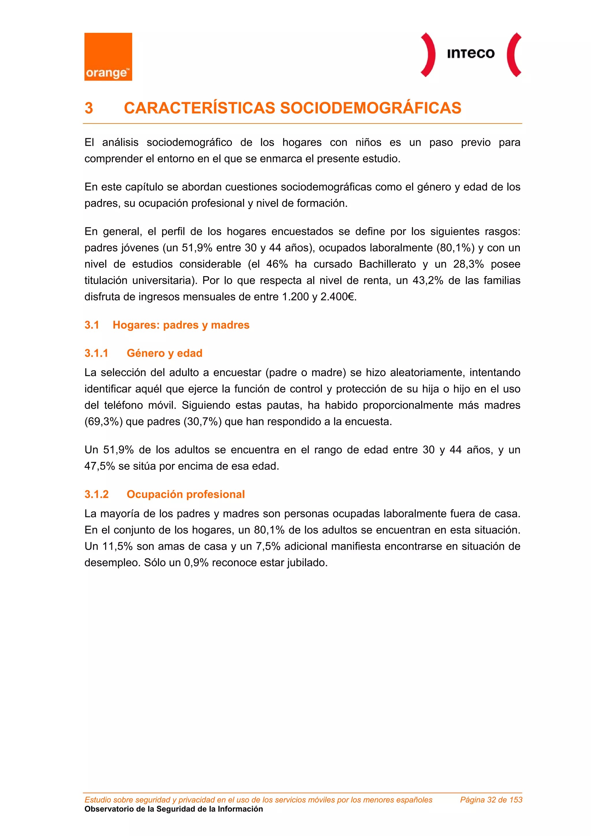 3         CARACTERÍSTICAS SOCIODEMOGRÁFICAS

El análisis sociodemográfico de los hogares con niños es un paso previo para
comprender el entorno en el que se enmarca el presente estudio.

En este capítulo se abordan cuestiones sociodemográficas como el género y edad de los
padres, su ocupación profesional y nivel de formación.

En general, el perfil de los hogares encuestados se define por los siguientes rasgos:
padres jóvenes (un 51,9% entre 30 y 44 años), ocupados laboralmente (80,1%) y con un
nivel de estudios considerable (el 46% ha cursado Bachillerato y un 28,3% posee
titulación universitaria). Por lo que respecta al nivel de renta, un 43,2% de las familias
disfruta de ingresos mensuales de entre 1.200 y 2.400€.

3.1     Hogares: padres y madres

3.1.1      Género y edad
La selección del adulto a encuestar (padre o madre) se hizo aleatoriamente, intentando
identificar aquél que ejerce la función de control y protección de su hija o hijo en el uso
del teléfono móvil. Siguiendo estas pautas, ha habido proporcionalmente más madres
(69,3%) que padres (30,7%) que han respondido a la encuesta.

Un 51,9% de los adultos se encuentra en el rango de edad entre 30 y 44 años, y un
47,5% se sitúa por encima de esa edad.

3.1.2      Ocupación profesional
La mayoría de los padres y madres son personas ocupadas laboralmente fuera de casa.
En el conjunto de los hogares, un 80,1% de los adultos se encuentran en esta situación.
Un 11,5% son amas de casa y un 7,5% adicional manifiesta encontrarse en situación de
desempleo. Sólo un 0,9% reconoce estar jubilado.




Estudio sobre seguridad y privacidad en el uso de los servicios móviles por los menores españoles   Página 32 de 153
Observatorio de la Seguridad de la Información
 