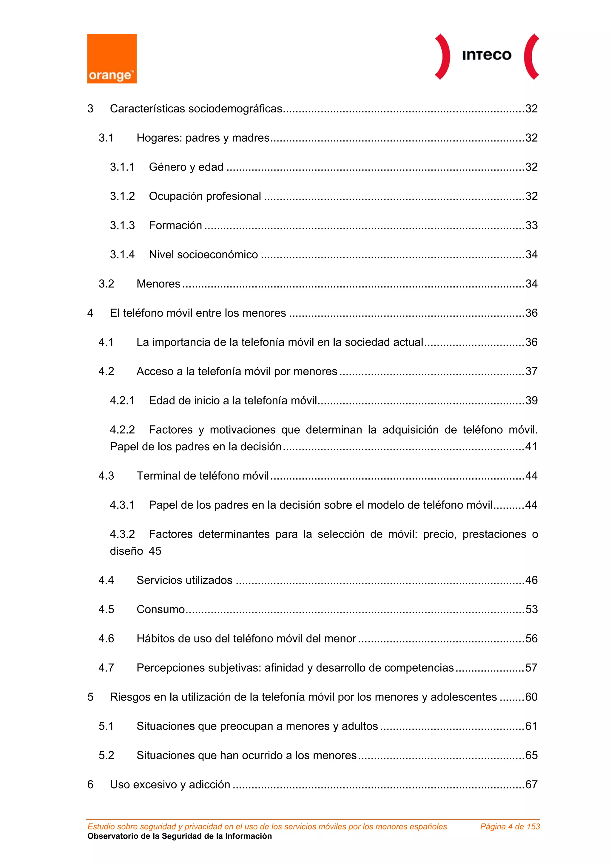 3     Características sociodemográficas.............................................................................32

    3.1       Hogares: padres y madres.................................................................................32

      3.1.1      Género y edad ...............................................................................................32

      3.1.2      Ocupación profesional ...................................................................................32

      3.1.3      Formación ......................................................................................................33

      3.1.4      Nivel socioeconómico ....................................................................................34

    3.2       Menores .............................................................................................................34

4     El teléfono móvil entre los menores ...........................................................................36

    4.1       La importancia de la telefonía móvil en la sociedad actual................................36

    4.2       Acceso a la telefonía móvil por menores ...........................................................37

      4.2.1      Edad de inicio a la telefonía móvil..................................................................39

      4.2.2 Factores y motivaciones que determinan la adquisición de teléfono móvil.
      Papel de los padres en la decisión.............................................................................41

    4.3       Terminal de teléfono móvil.................................................................................44

      4.3.1      Papel de los padres en la decisión sobre el modelo de teléfono móvil..........44

      4.3.2 Factores determinantes para la selección de móvil: precio, prestaciones o
      diseño 45

    4.4       Servicios utilizados ............................................................................................46

    4.5       Consumo............................................................................................................53

    4.6       Hábitos de uso del teléfono móvil del menor .....................................................56

    4.7       Percepciones subjetivas: afinidad y desarrollo de competencias ......................57

5     Riesgos en la utilización de la telefonía móvil por los menores y adolescentes ........60

    5.1       Situaciones que preocupan a menores y adultos ..............................................61

    5.2       Situaciones que han ocurrido a los menores .....................................................65

6     Uso excesivo y adicción .............................................................................................67


Estudio sobre seguridad y privacidad en el uso de los servicios móviles por los menores españoles                  Página 4 de 153
Observatorio de la Seguridad de la Información
 